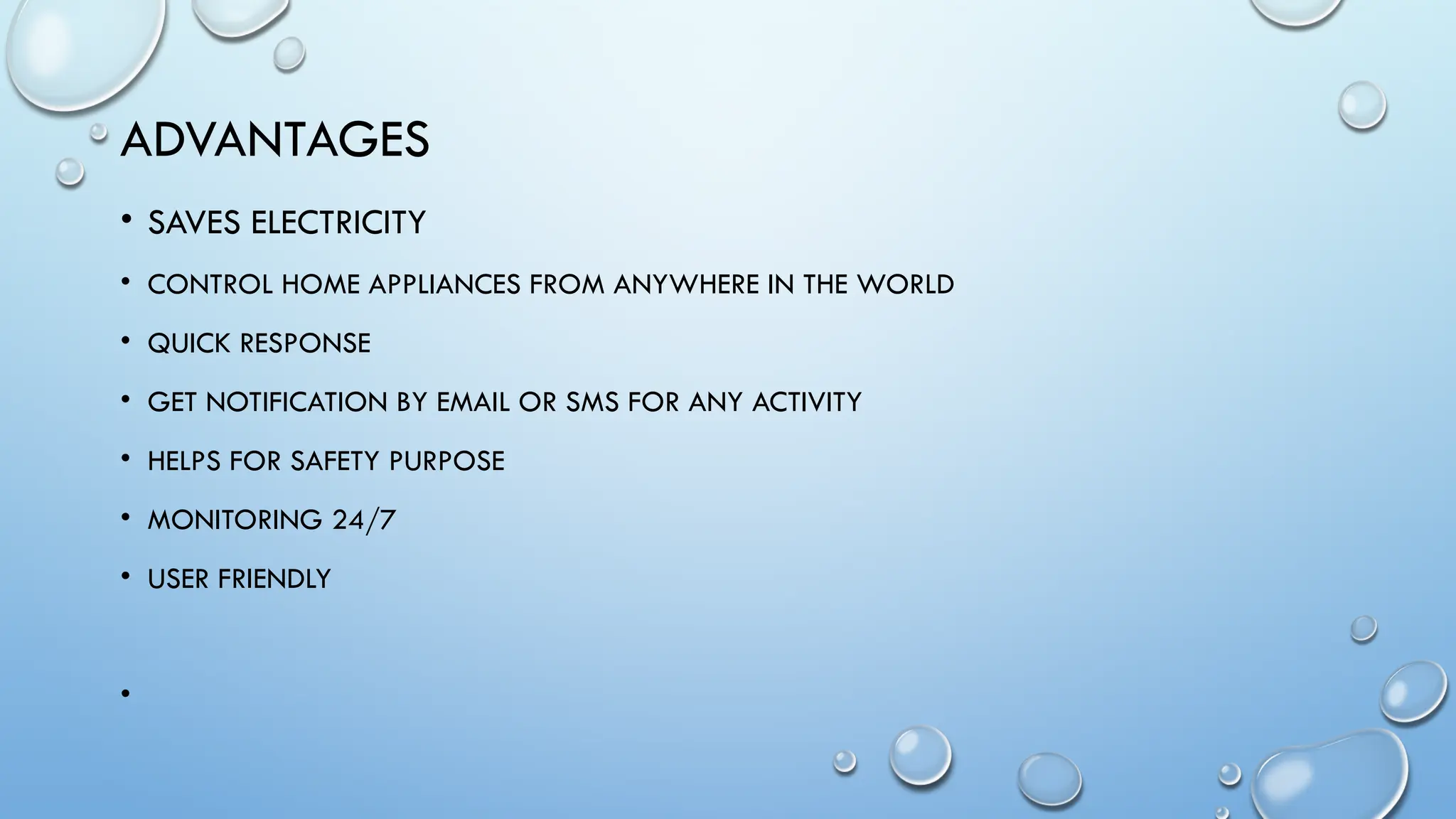 ADVANTAGES
• SAVES ELECTRICITY
• CONTROL HOME APPLIANCES FROM ANYWHERE IN THE WORLD
• QUICK RESPONSE
• GET NOTIFICATION BY EMAIL OR SMS FOR ANY ACTIVITY
• HELPS FOR SAFETY PURPOSE
• MONITORING 24/7
• USER FRIENDLY
•
 