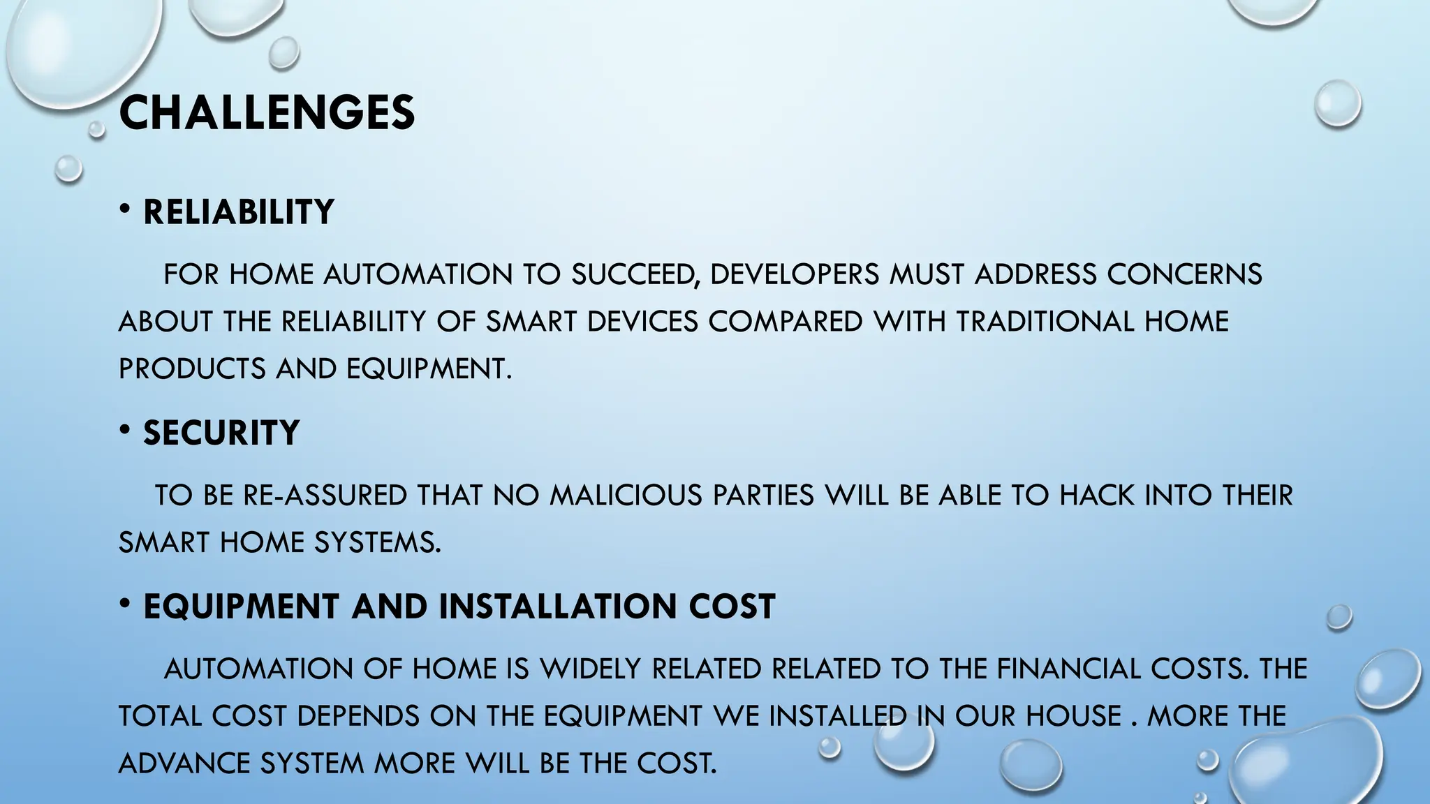 CHALLENGES
• RELIABILITY
FOR HOME AUTOMATION TO SUCCEED, DEVELOPERS MUST ADDRESS CONCERNS
ABOUT THE RELIABILITY OF SMART DEVICES COMPARED WITH TRADITIONAL HOME
PRODUCTS AND EQUIPMENT.
• SECURITY
TO BE RE-ASSURED THAT NO MALICIOUS PARTIES WILL BE ABLE TO HACK INTO THEIR
SMART HOME SYSTEMS.
• EQUIPMENT AND INSTALLATION COST
AUTOMATION OF HOME IS WIDELY RELATED RELATED TO THE FINANCIAL COSTS. THE
TOTAL COST DEPENDS ON THE EQUIPMENT WE INSTALLED IN OUR HOUSE . MORE THE
ADVANCE SYSTEM MORE WILL BE THE COST.
 