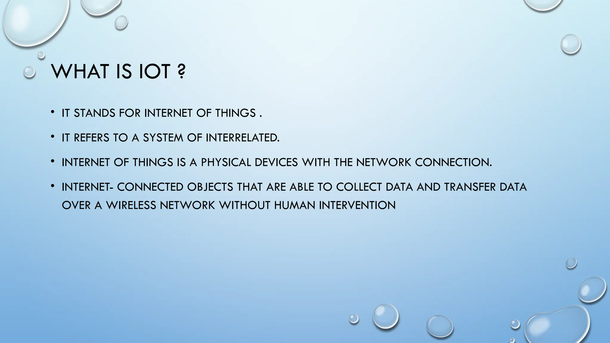 WHAT IS IOT ?
• IT STANDS FOR INTERNET OF THINGS .
• IT REFERS TO A SYSTEM OF INTERRELATED.
• INTERNET OF THINGS IS A PHYSICAL DEVICES WITH THE NETWORK CONNECTION.
• INTERNET- CONNECTED OBJECTS THAT ARE ABLE TO COLLECT DATA AND TRANSFER DATA
OVER A WIRELESS NETWORK WITHOUT HUMAN INTERVENTION
 