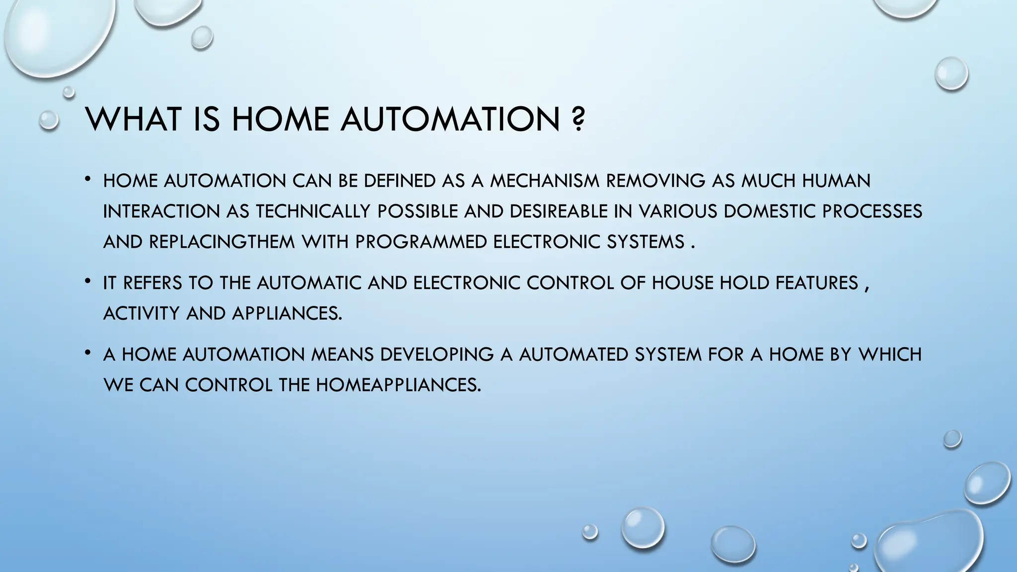 WHAT IS HOME AUTOMATION ?
• HOME AUTOMATION CAN BE DEFINED AS A MECHANISM REMOVING AS MUCH HUMAN
INTERACTION AS TECHNICALLY POSSIBLE AND DESIREABLE IN VARIOUS DOMESTIC PROCESSES
AND REPLACINGTHEM WITH PROGRAMMED ELECTRONIC SYSTEMS .
• IT REFERS TO THE AUTOMATIC AND ELECTRONIC CONTROL OF HOUSE HOLD FEATURES ,
ACTIVITY AND APPLIANCES.
• A HOME AUTOMATION MEANS DEVELOPING A AUTOMATED SYSTEM FOR A HOME BY WHICH
WE CAN CONTROL THE HOMEAPPLIANCES.
 
