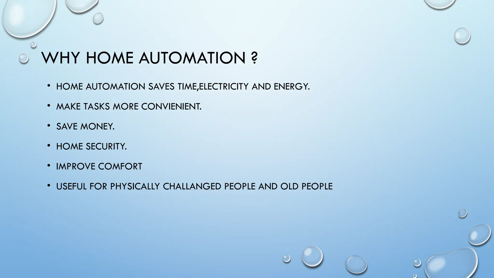 WHY HOME AUTOMATION ?
• HOME AUTOMATION SAVES TIME,ELECTRICITY AND ENERGY.
• MAKE TASKS MORE CONVIENIENT.
• SAVE MONEY.
• HOME SECURITY.
• IMPROVE COMFORT
• USEFUL FOR PHYSICALLY CHALLANGED PEOPLE AND OLD PEOPLE
 