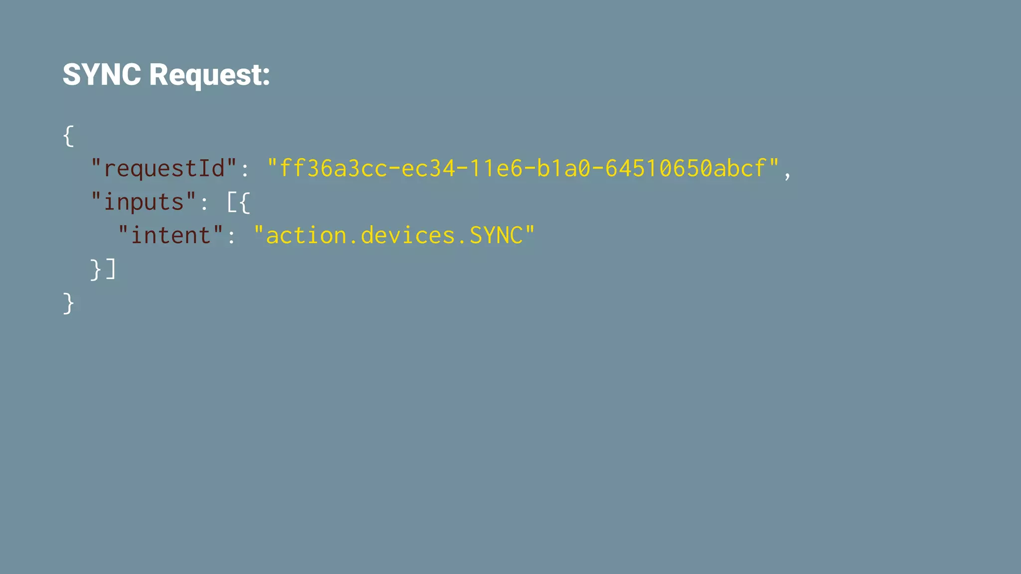 SYNC Request:
{
"requestId": "ff36a3cc-ec34-11e6-b1a0-64510650abcf",
"inputs": [{
"intent": "action.devices.SYNC"
}]
}
 