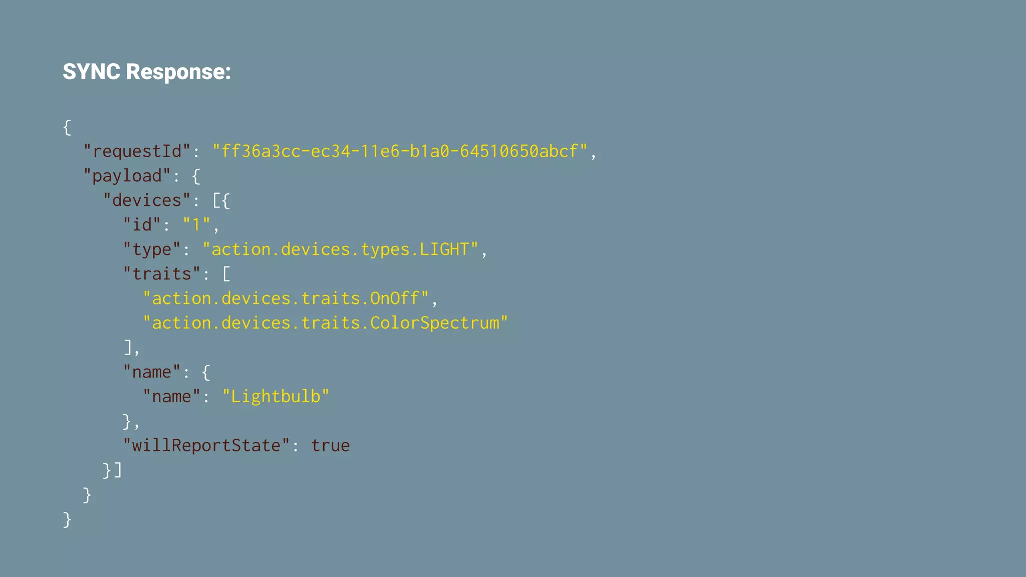 SYNC Response:
{
"requestId": "ff36a3cc-ec34-11e6-b1a0-64510650abcf",
"payload": {
"devices": [{
"id": "1",
"type": "action.devices.types.LIGHT",
"traits": [
"action.devices.traits.OnOff",
"action.devices.traits.ColorSpectrum"
],
"name": {
"name": "Lightbulb"
},
"willReportState": true
}]
}
}
 