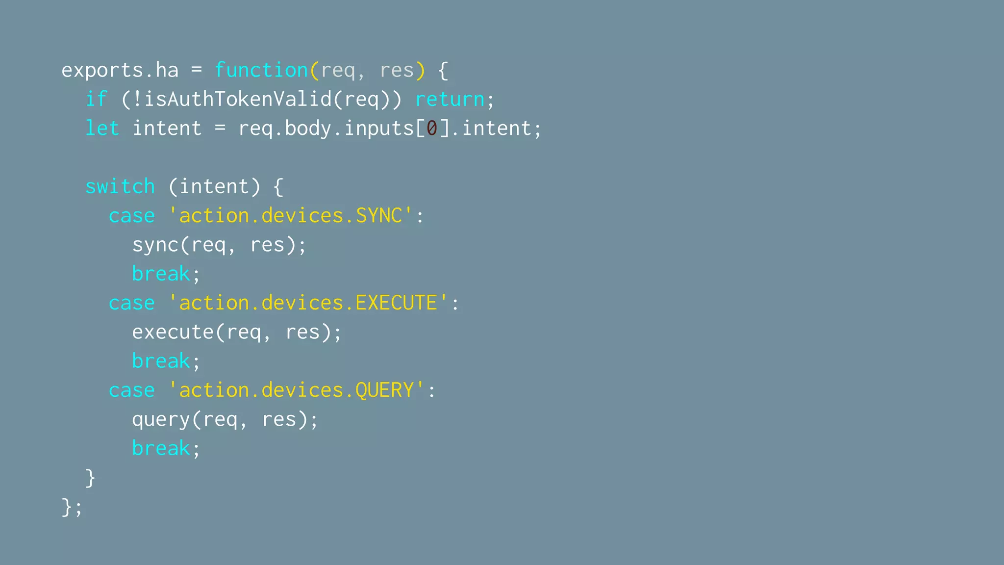 exports.ha = function(req, res) {
if (!isAuthTokenValid(req)) return;
let intent = req.body.inputs[0].intent;
switch (intent) {
case 'action.devices.SYNC':
sync(req, res);
break;
case 'action.devices.EXECUTE':
execute(req, res);
break;
case 'action.devices.QUERY':
query(req, res);
break;
}
};
 
