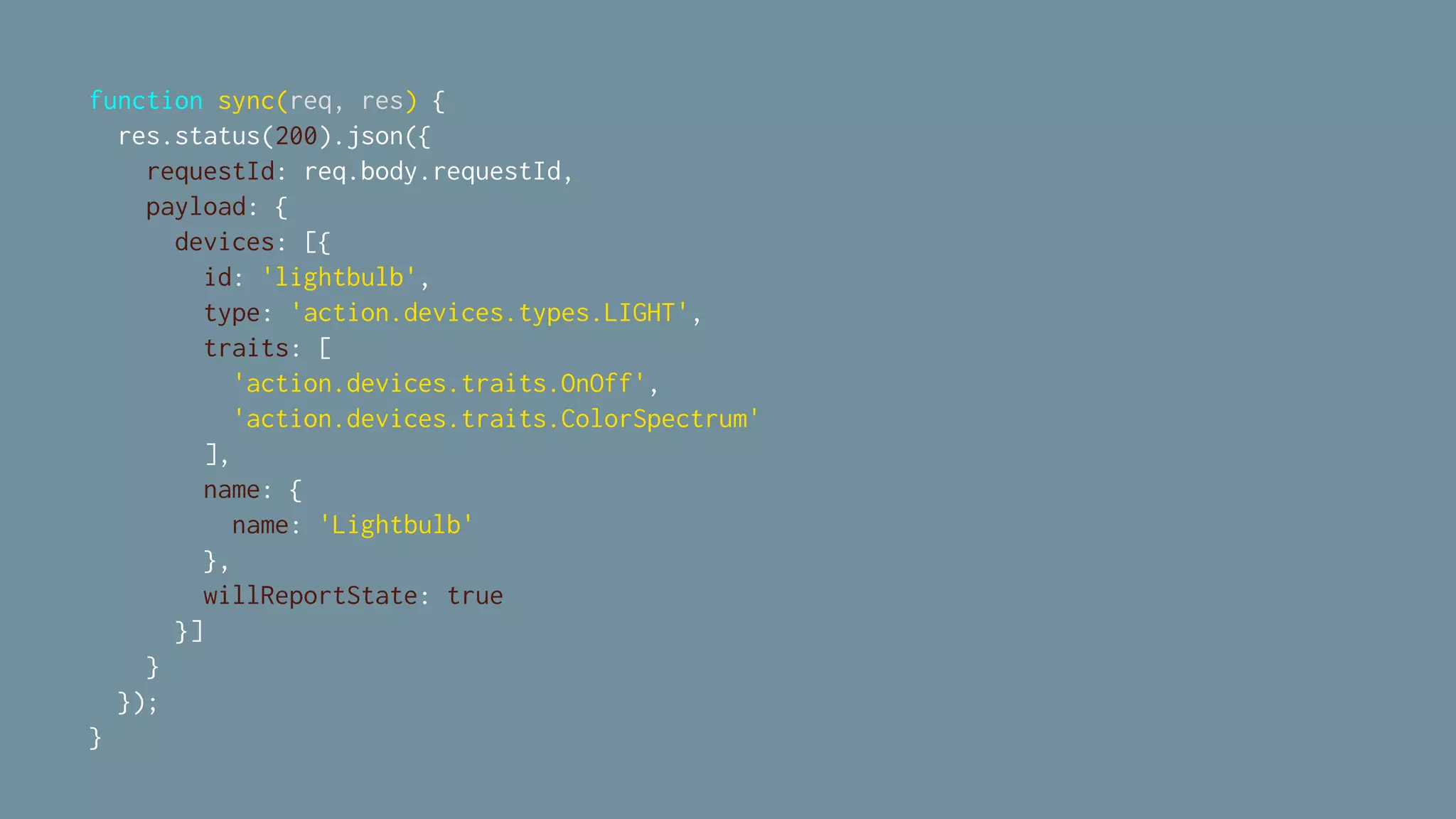 function sync(req, res) {
res.status(200).json({
requestId: req.body.requestId,
payload: {
devices: [{
id: 'lightbulb',
type: 'action.devices.types.LIGHT',
traits: [
'action.devices.traits.OnOff',
'action.devices.traits.ColorSpectrum'
],
name: {
name: 'Lightbulb'
},
willReportState: true
}]
}
});
}
 