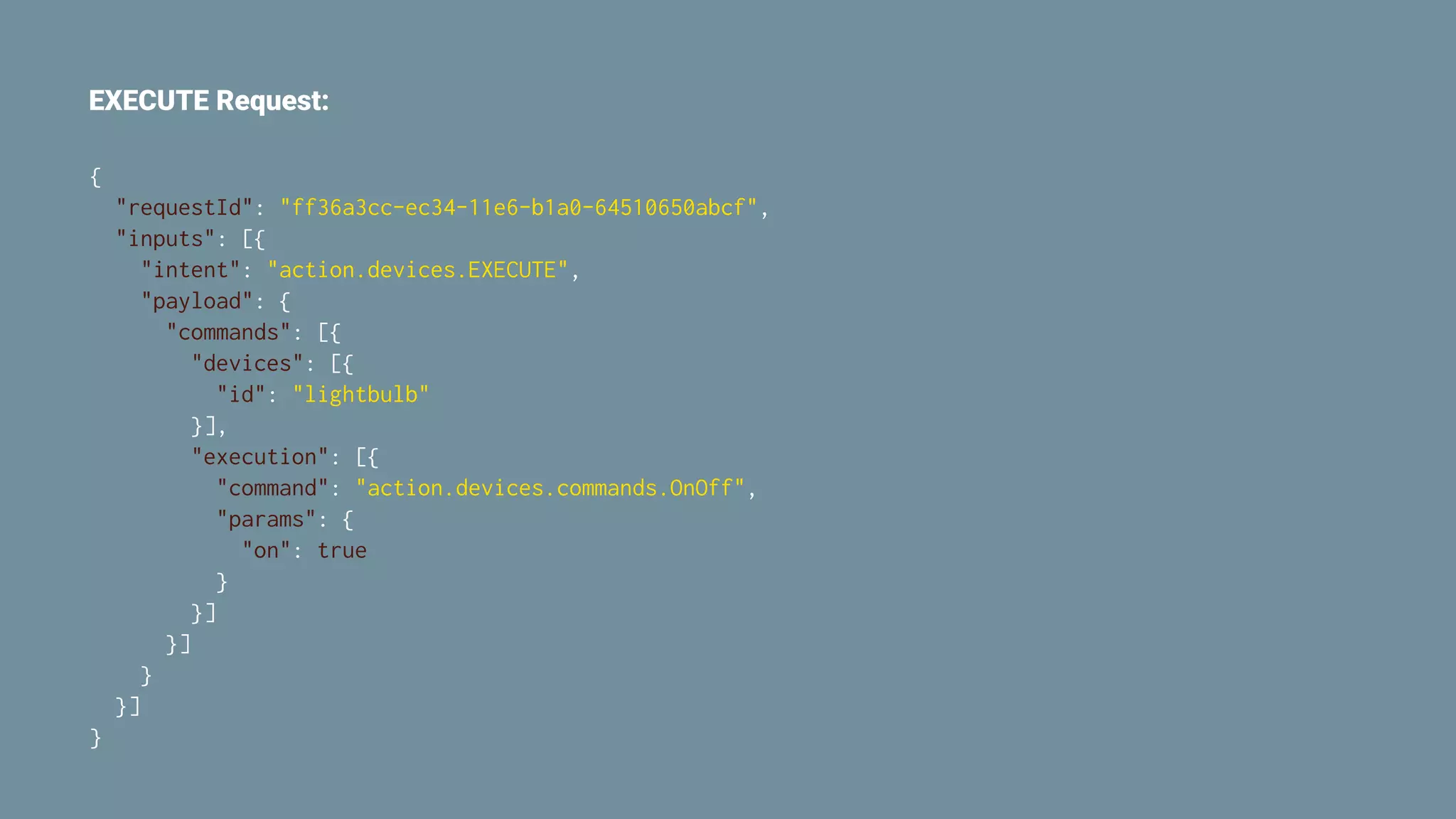EXECUTE Request:
{
"requestId": "ff36a3cc-ec34-11e6-b1a0-64510650abcf",
"inputs": [{
"intent": "action.devices.EXECUTE",
"payload": {
"commands": [{
"devices": [{
"id": "lightbulb"
}],
"execution": [{
"command": "action.devices.commands.OnOff",
"params": {
"on": true
}
}]
}]
}
}]
}
 