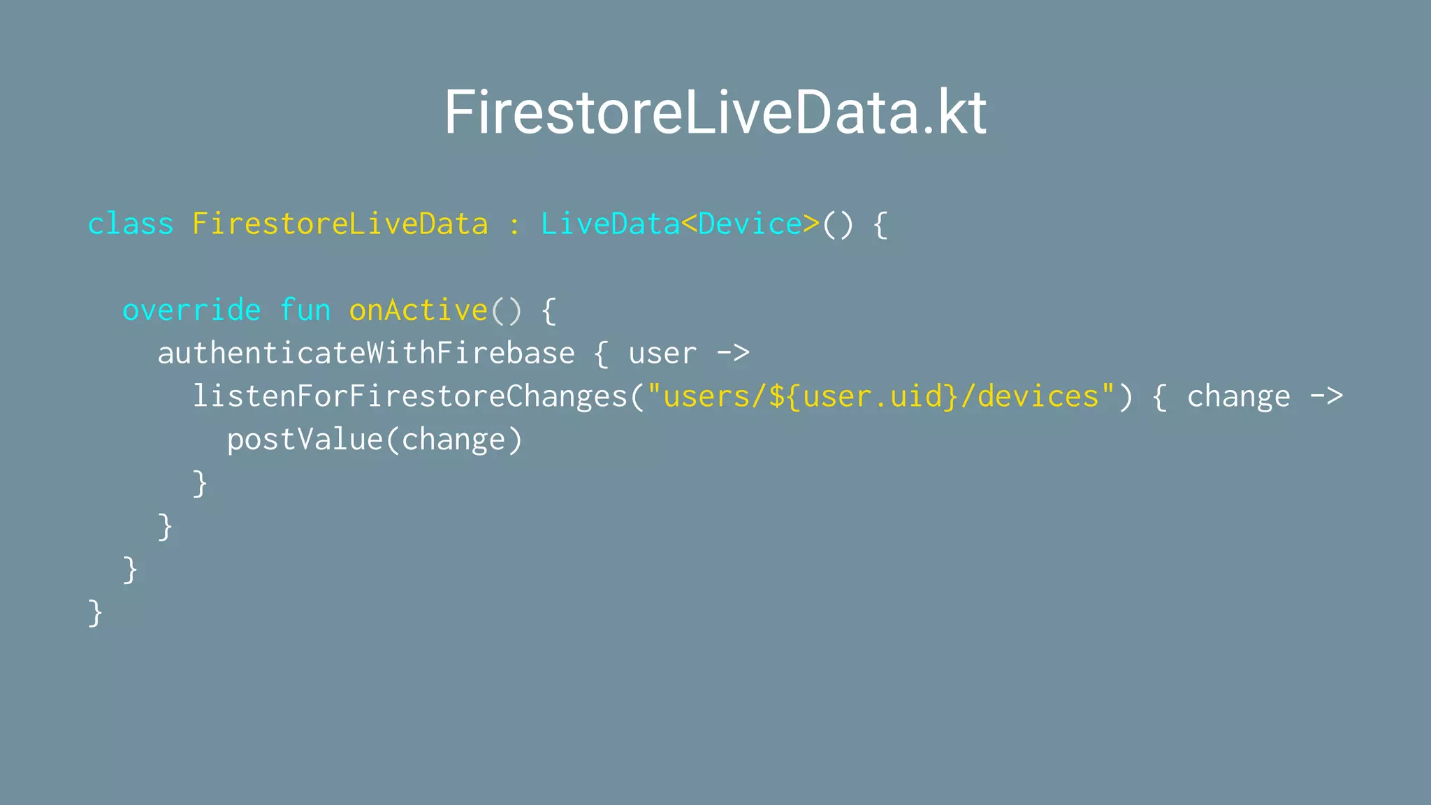 FirestoreLiveData.kt
class FirestoreLiveData : LiveData<Device>() {
override fun onActive() {
authenticateWithFirebase { user ->
listenForFirestoreChanges("users/${user.uid}/devices") { change ->
postValue(change)
}
}
}
}
 