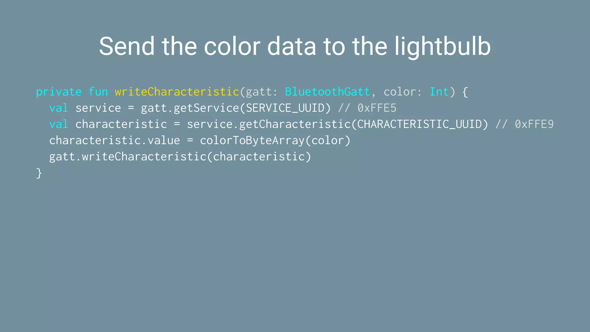 Send the color data to the lightbulb
private fun writeCharacteristic(gatt: BluetoothGatt, color: Int) {
val service = gatt.getService(SERVICE_UUID) // 0xFFE5
val characteristic = service.getCharacteristic(CHARACTERISTIC_UUID) // 0xFFE9
characteristic.value = colorToByteArray(color)
gatt.writeCharacteristic(characteristic)
}
 
