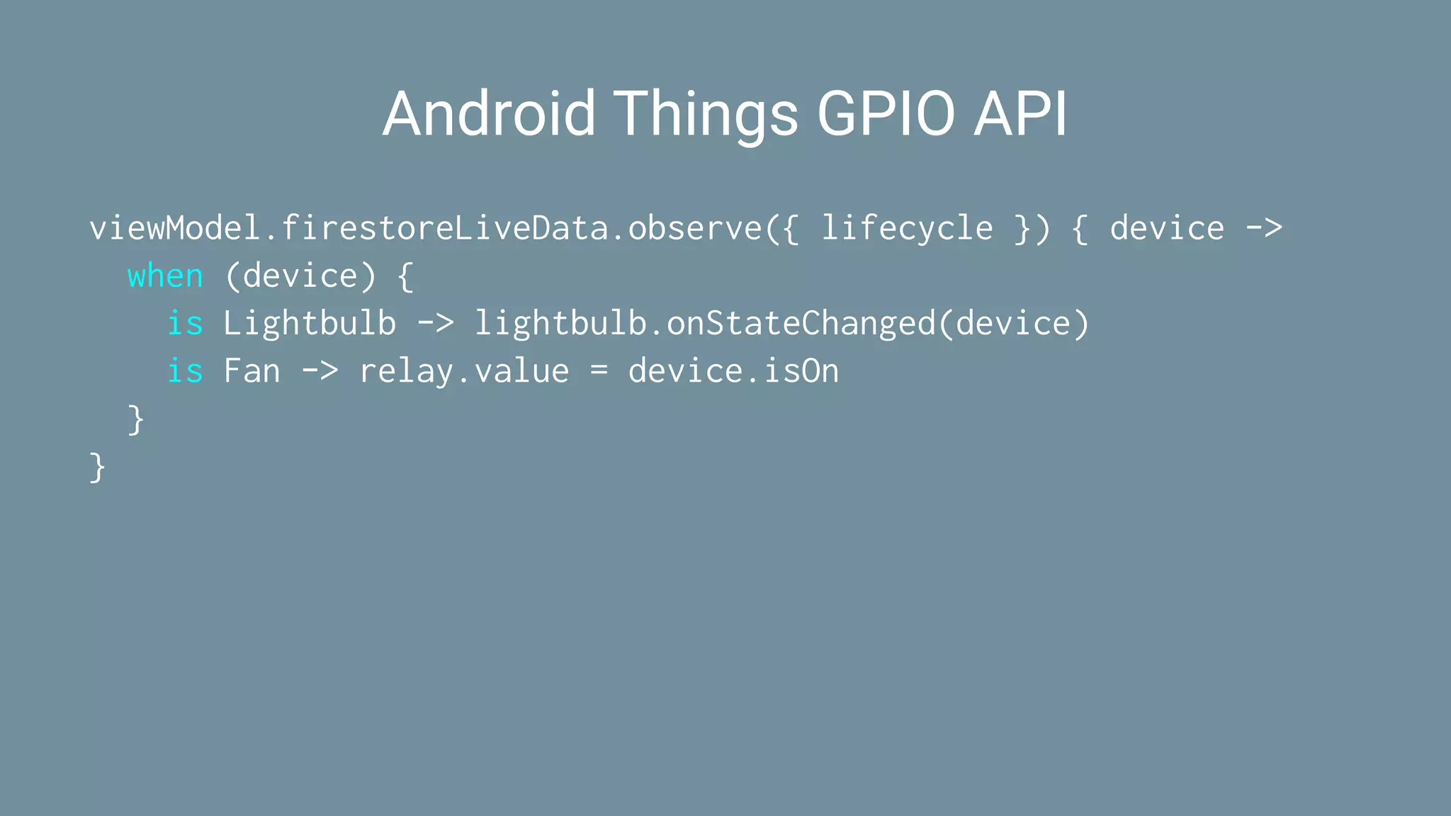 Android Things GPIO API
viewModel.firestoreLiveData.observe({ lifecycle }) { device ->
when (device) {
is Lightbulb -> lightbulb.onStateChanged(device)
is Fan -> relay.value = device.isOn
}
}
 