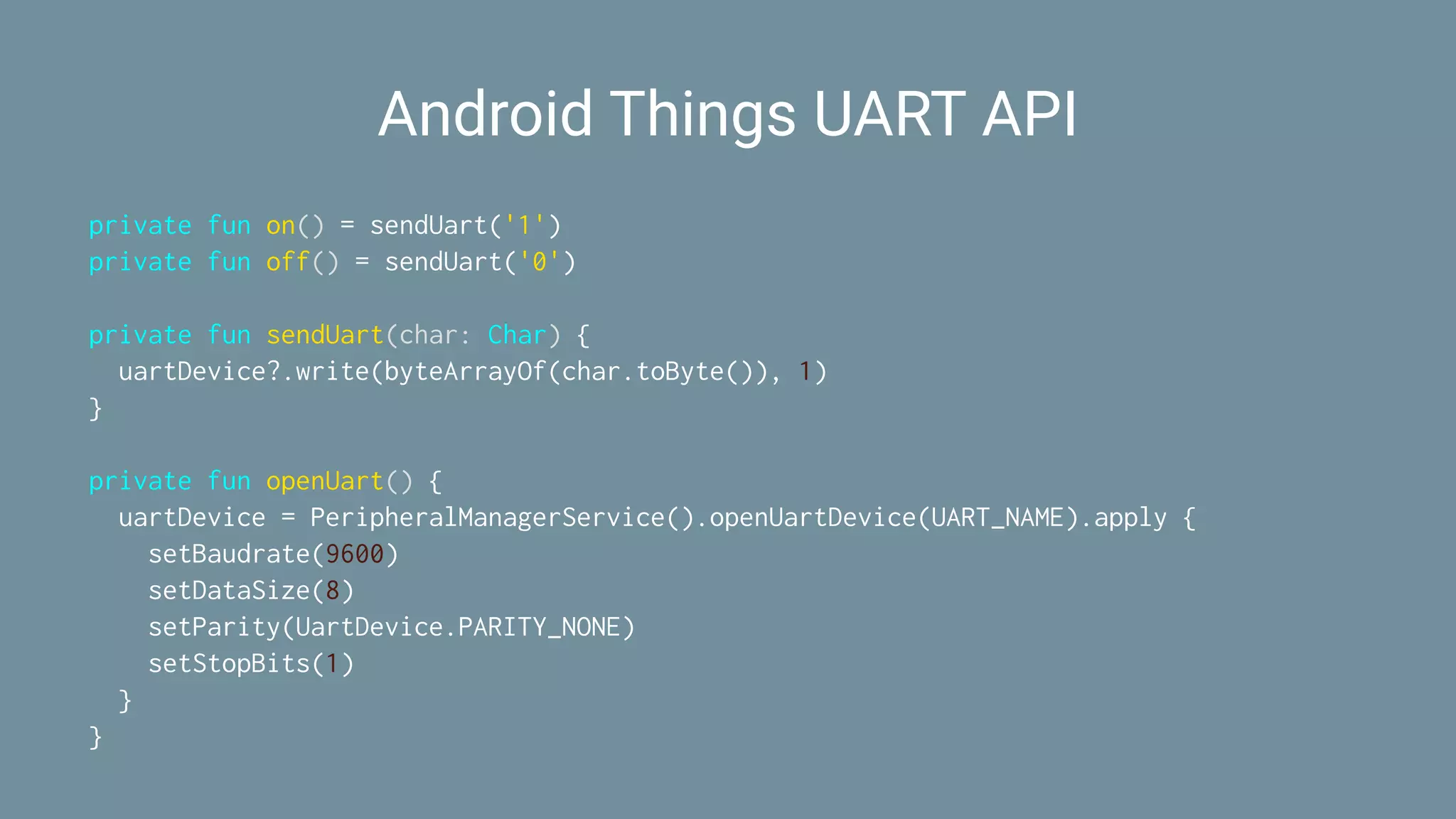 Android Things UART API
private fun on() = sendUart('1')
private fun off() = sendUart('0')
private fun sendUart(char: Char) {
uartDevice?.write(byteArrayOf(char.toByte()), 1)
}
private fun openUart() {
uartDevice = PeripheralManagerService().openUartDevice(UART_NAME).apply {
setBaudrate(9600)
setDataSize(8)
setParity(UartDevice.PARITY_NONE)
setStopBits(1)
}
}
 