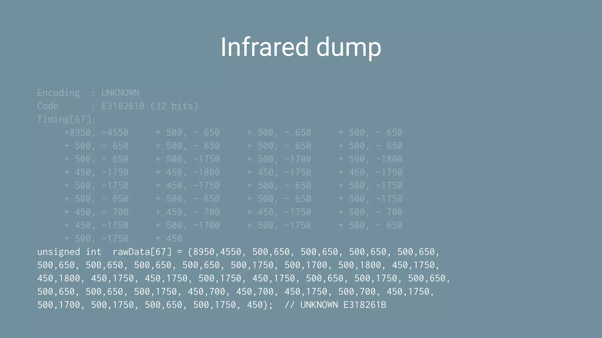 Infrared dump
Encoding : UNKNOWN
Code : E318261B (32 bits)
Timing[67]:
+8950, -4550 + 500, - 650 + 500, - 650 + 500, - 650
+ 500, - 650 + 500, - 650 + 500, - 650 + 500, - 650
+ 500, - 650 + 500, -1750 + 500, -1700 + 500, -1800
+ 450, -1750 + 450, -1800 + 450, -1750 + 450, -1750
+ 500, -1750 + 450, -1750 + 500, - 650 + 500, -1750
+ 500, - 650 + 500, - 650 + 500, - 650 + 500, -1750
+ 450, - 700 + 450, - 700 + 450, -1750 + 500, - 700
+ 450, -1750 + 500, -1700 + 500, -1750 + 500, - 650
+ 500, -1750 + 450
unsigned int rawData[67] = {8950,4550, 500,650, 500,650, 500,650, 500,650,
500,650, 500,650, 500,650, 500,650, 500,1750, 500,1700, 500,1800, 450,1750,
450,1800, 450,1750, 450,1750, 500,1750, 450,1750, 500,650, 500,1750, 500,650,
500,650, 500,650, 500,1750, 450,700, 450,700, 450,1750, 500,700, 450,1750,
500,1700, 500,1750, 500,650, 500,1750, 450}; // UNKNOWN E318261B
 