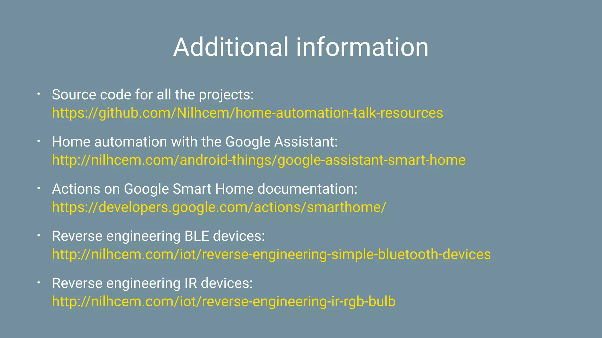 Additional information
• Source code for all the projects:
https://github.com/Nilhcem/home-automation-talk-resources
• Home automation with the Google Assistant:
http://nilhcem.com/android-things/google-assistant-smart-home
• Actions on Google Smart Home documentation:
https://developers.google.com/actions/smarthome/
• Reverse engineering BLE devices:
http://nilhcem.com/iot/reverse-engineering-simple-bluetooth-devices
• Reverse engineering IR devices:
http://nilhcem.com/iot/reverse-engineering-ir-rgb-bulb
 