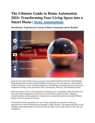 The Ultimate Guide to Home Automation
2024: Transforming Your Living Space into a
Smart Home | Insta Automations
Introduction: Exploring the Concept of Home Automation and Its Benefits
In recent years, the concept of home automation has gained significant attention and popularity.
With advancements in smart home technology, homeowners now can automate various aspects
of their living space. From controlling appliances and lighting to managing security systems and
temperature settings, home automation offers convenience, efficiency, and enhanced comfort.
Home automation refers to the integration of technology into a residential setting that allows for
the control and management of various devices and systems within the home. Through a
centralized hub or mobile application, homeowners can remotely monitor and control different
aspects of their living space with ease.
The benefits of home automation are vast. Firstly, it provides convenience by allowing
homeowners to control multiple devices through a single interface. This means being able to turn
off lights, adjust thermostats, or lock doors from anywhere in the world with just a few taps on a
smartphone.
 