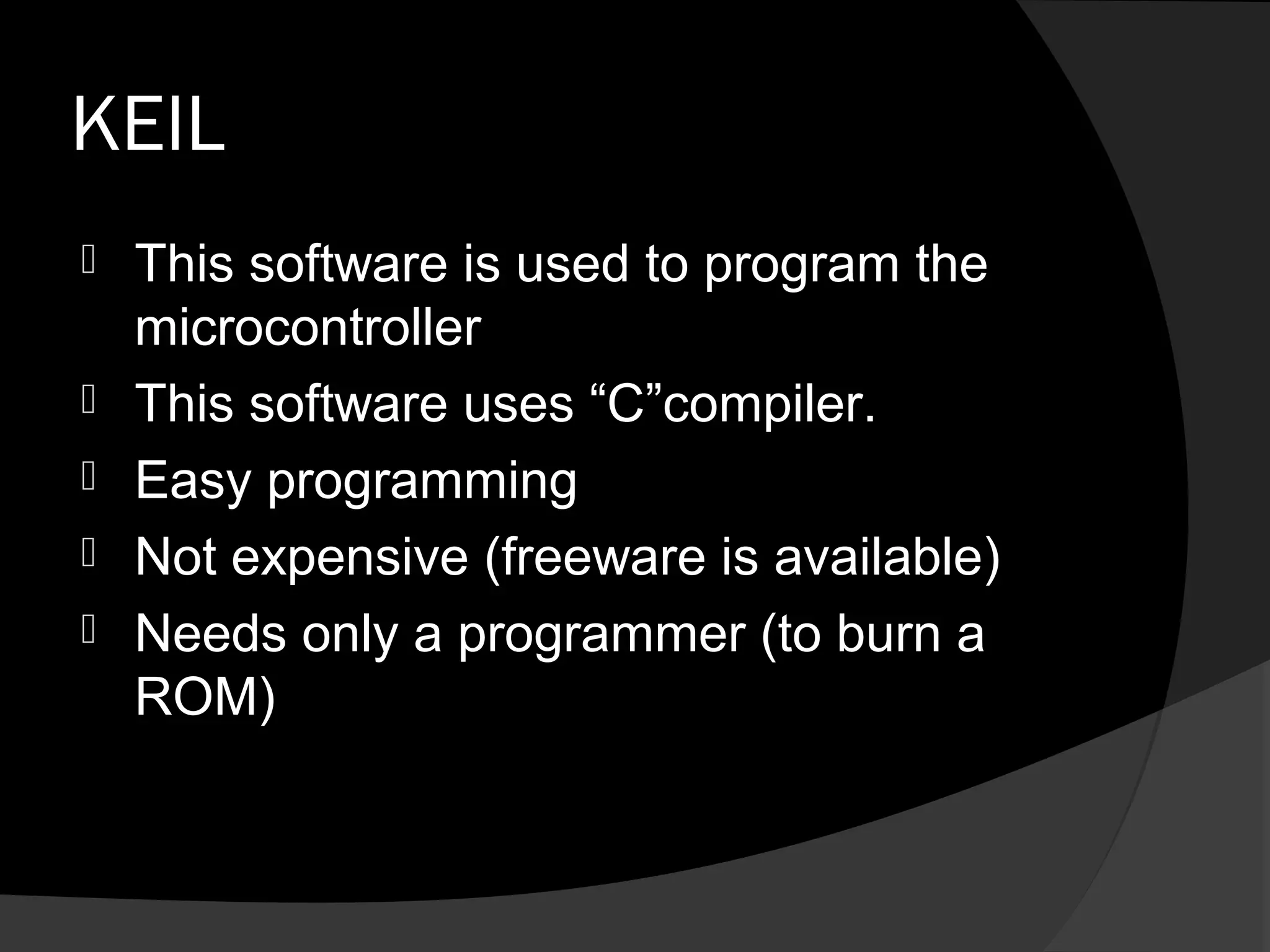 KEIL
   This software is used to program the
    microcontroller
   This software uses “C”compiler.
   Easy programming
   Not expensive (freeware is available)
   Needs only a programmer (to burn a
    ROM)
 