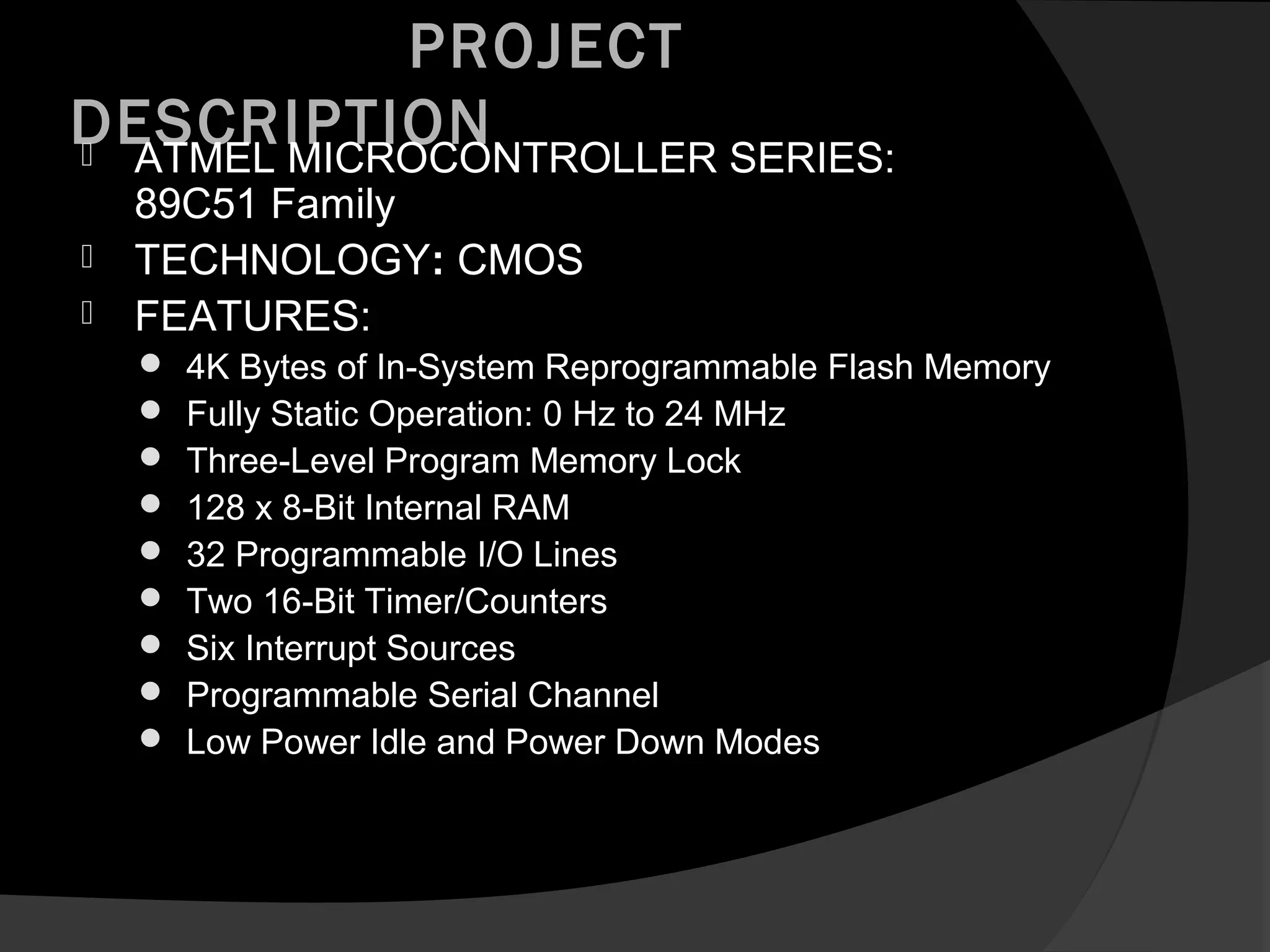 PROJECT
DESCRIPTION
 ATMEL MICROCONTROLLER SERIES:
    89C51 Family
   TECHNOLOGY: CMOS
   FEATURES:
       4K Bytes of In-System Reprogrammable Flash Memory
       Fully Static Operation: 0 Hz to 24 MHz
       Three-Level Program Memory Lock
       128 x 8-Bit Internal RAM
       32 Programmable I/O Lines
       Two 16-Bit Timer/Counters
       Six Interrupt Sources
       Programmable Serial Channel
       Low Power Idle and Power Down Modes
 