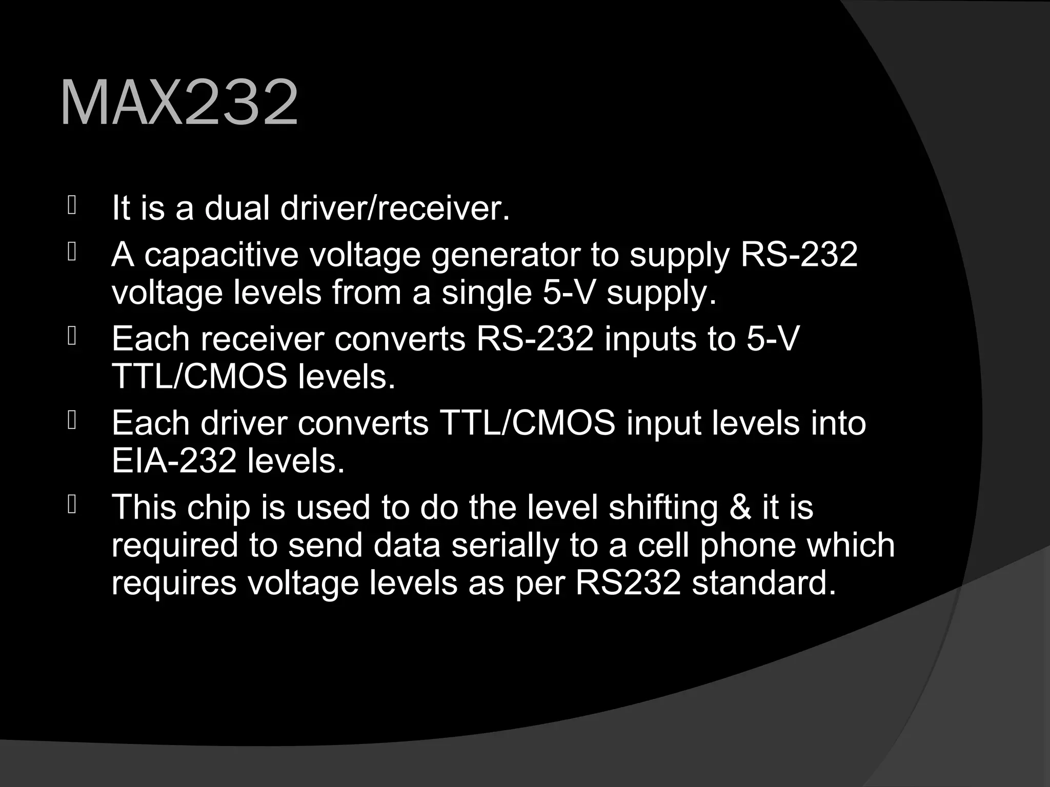 MAX232
   It is a dual driver/receiver.
   A capacitive voltage generator to supply RS-232
    voltage levels from a single 5-V supply.
   Each receiver converts RS-232 inputs to 5-V
    TTL/CMOS levels.
   Each driver converts TTL/CMOS input levels into
    EIA-232 levels.
   This chip is used to do the level shifting & it is
    required to send data serially to a cell phone which
    requires voltage levels as per RS232 standard.
 