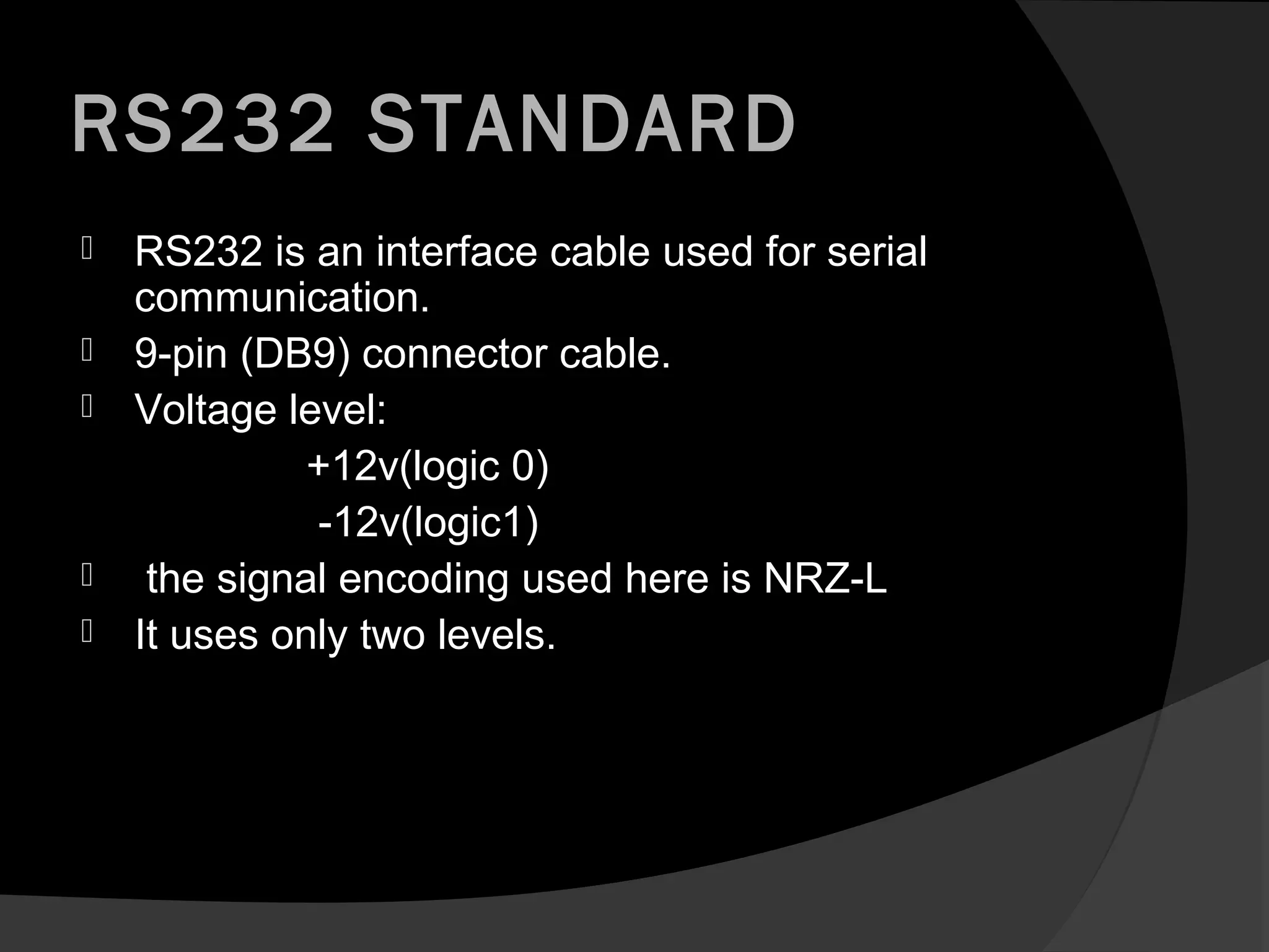 RS232 STANDARD
   RS232 is an interface cable used for serial
    communication.
   9-pin (DB9) connector cable.
   Voltage level:
              +12v(logic 0)
              -12v(logic1)
    the signal encoding used here is NRZ-L
   It uses only two levels.
 