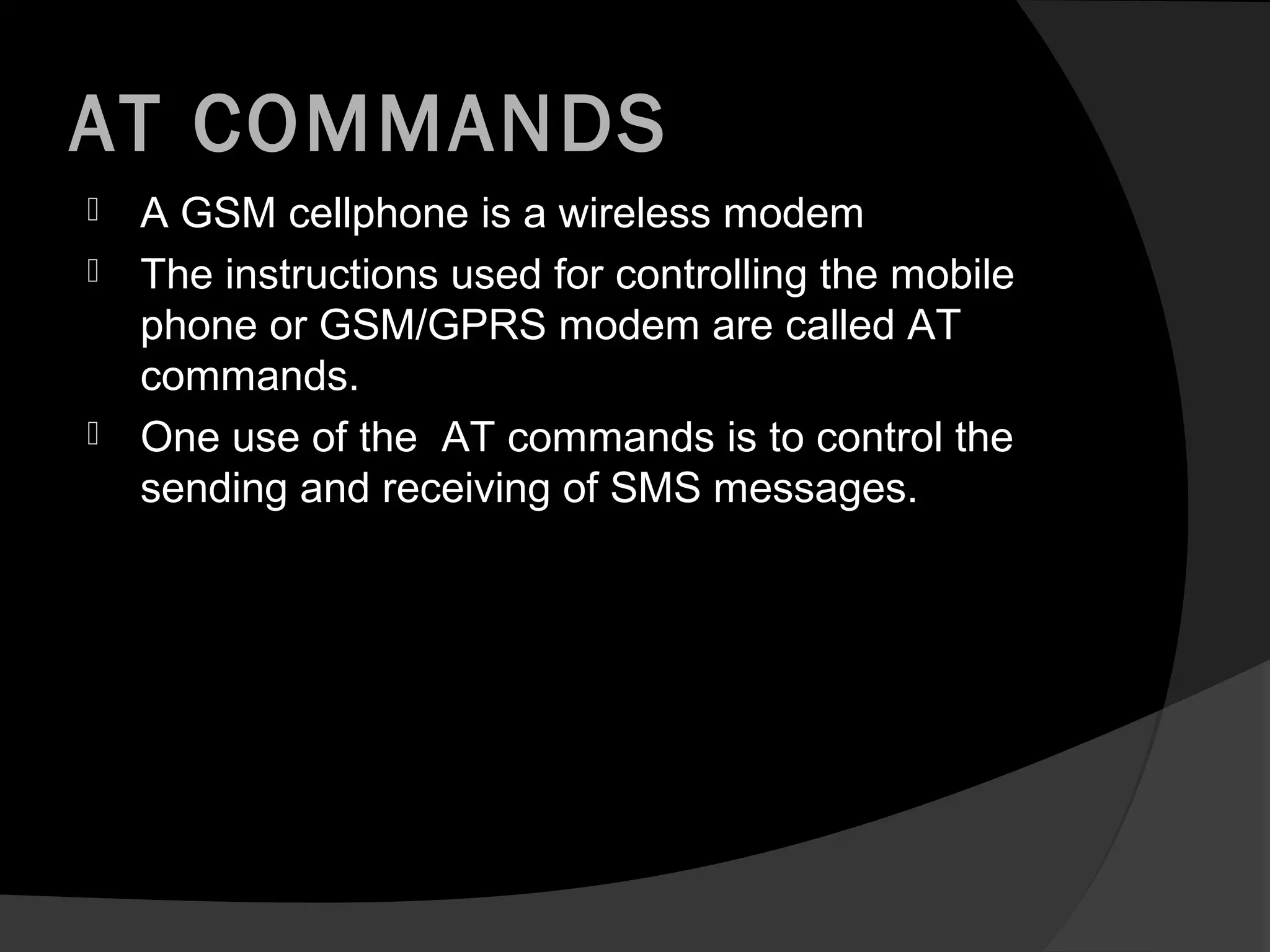 AT COMMANDS
   A GSM cellphone is a wireless modem
   The instructions used for controlling the mobile
    phone or GSM/GPRS modem are called AT
    commands.
   One use of the AT commands is to control the
    sending and receiving of SMS messages.
 