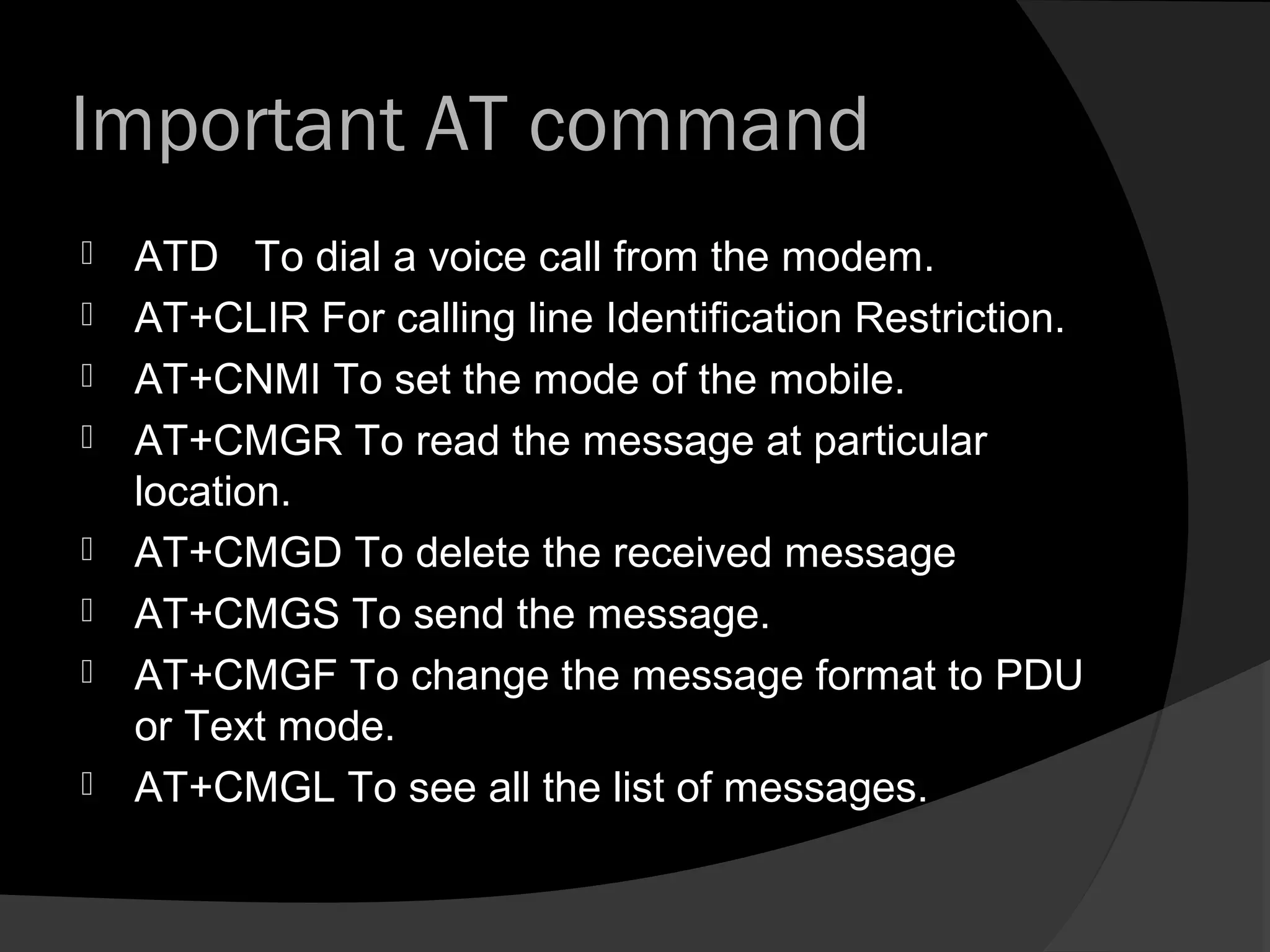 Important AT command
   ATD To dial a voice call from the modem.
   AT+CLIR For calling line Identification Restriction.
   AT+CNMI To set the mode of the mobile.
   AT+CMGR To read the message at particular
    location.
   AT+CMGD To delete the received message
   AT+CMGS To send the message.
   AT+CMGF To change the message format to PDU
    or Text mode.
   AT+CMGL To see all the list of messages.
 
