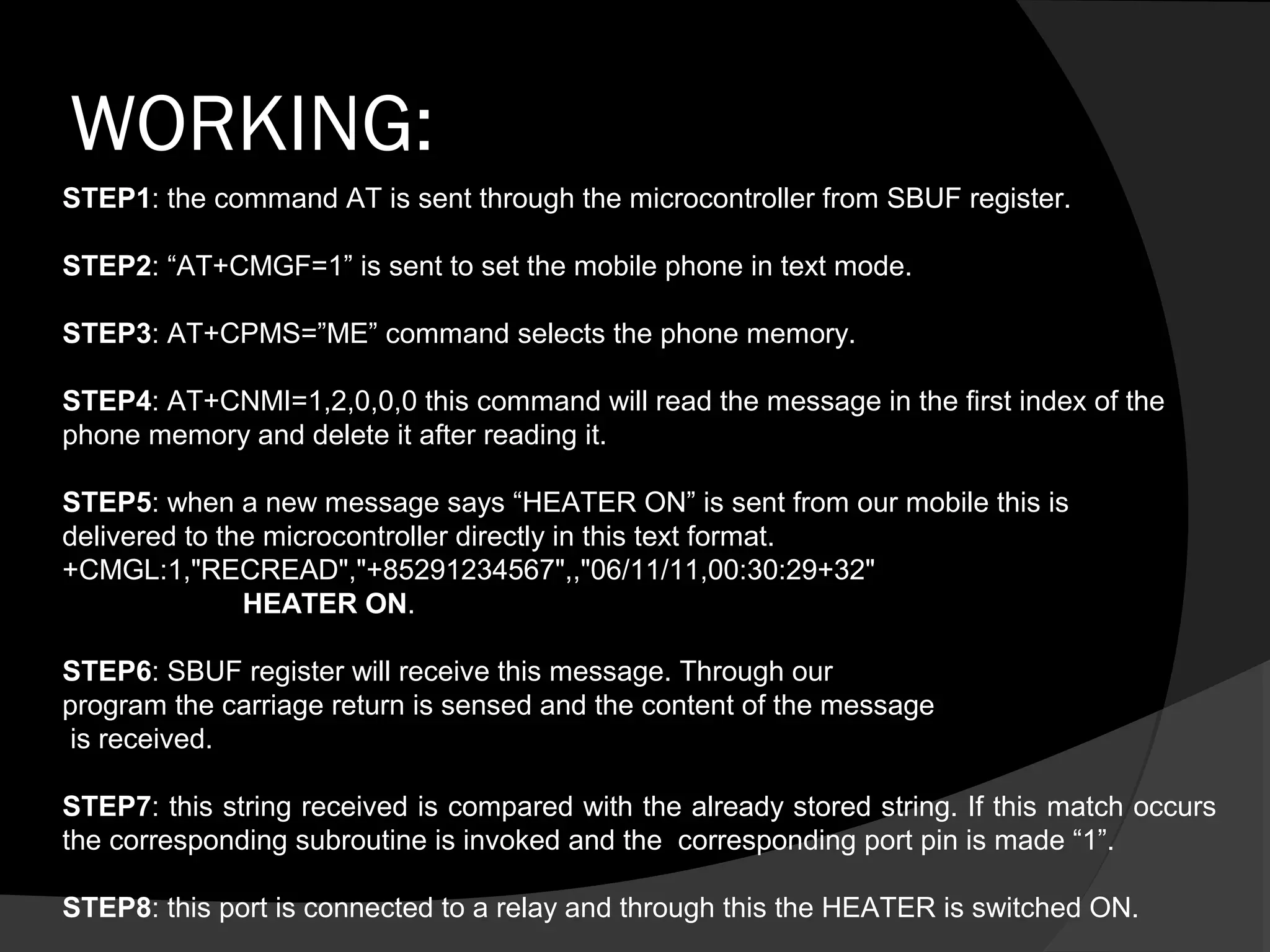 WORKING:
STEP1: the command AT is sent through the microcontroller from SBUF register.

STEP2: “AT+CMGF=1” is sent to set the mobile phone in text mode.

STEP3: AT+CPMS=”ME” command selects the phone memory.

STEP4: AT+CNMI=1,2,0,0,0 this command will read the message in the first index of the
phone memory and delete it after reading it.

STEP5: when a new message says “HEATER ON” is sent from our mobile this is
delivered to the microcontroller directly in this text format.
+CMGL:1,"RECREAD","+85291234567",,"06/11/11,00:30:29+32"
               HEATER ON.

STEP6: SBUF register will receive this message. Through our
program the carriage return is sensed and the content of the message
 is received.

STEP7: this string received is compared with the already stored string. If this match occurs
the corresponding subroutine is invoked and the corresponding port pin is made “1”.

STEP8: this port is connected to a relay and through this the HEATER is switched ON.
 