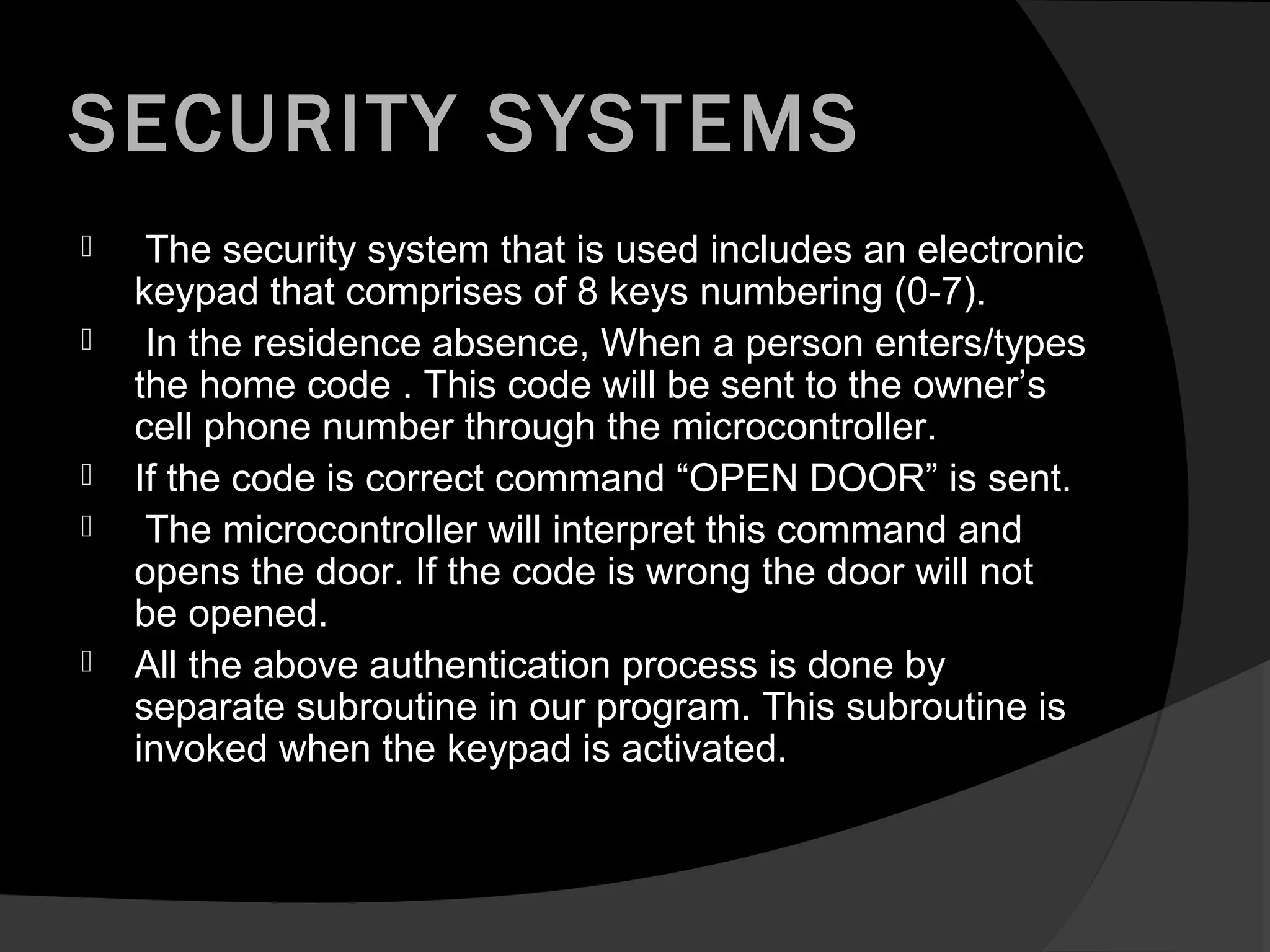 SECURITY SYSTEMS
    The security system that is used includes an electronic
    keypad that comprises of 8 keys numbering (0-7).
    In the residence absence, When a person enters/types
    the home code . This code will be sent to the owner’s
    cell phone number through the microcontroller.
   If the code is correct command “OPEN DOOR” is sent.
    The microcontroller will interpret this command and
    opens the door. If the code is wrong the door will not
    be opened.
   All the above authentication process is done by
    separate subroutine in our program. This subroutine is
    invoked when the keypad is activated.
 
