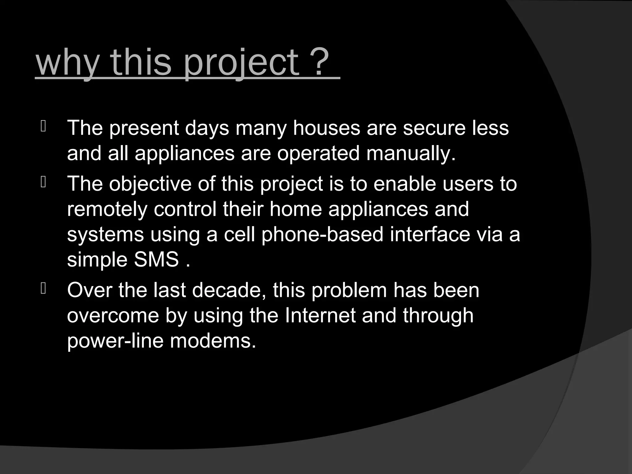 why this project ?
   The present days many houses are secure less
    and all appliances are operated manually.
   The objective of this project is to enable users to
    remotely control their home appliances and
    systems using a cell phone-based interface via a
    simple SMS .
   Over the last decade, this problem has been
    overcome by using the Internet and through
    power-line modems.
 