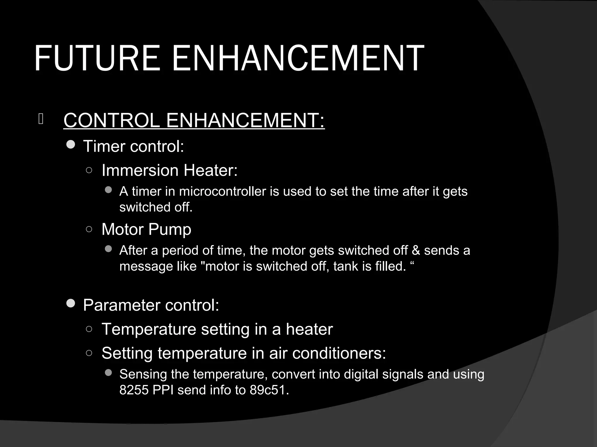 FUTURE ENHANCEMENT
   CONTROL ENHANCEMENT:
     Timer control:
      ○ Immersion Heater:
          A timer in microcontroller is used to set the time after it gets
           switched off.
      ○ Motor Pump
          After a period of time, the motor gets switched off & sends a
           message like "motor is switched off, tank is filled. “

     Parameter control:
      ○ Temperature setting in a heater
      ○ Setting temperature in air conditioners:
          Sensing the temperature, convert into digital signals and using
           8255 PPI send info to 89c51.
 