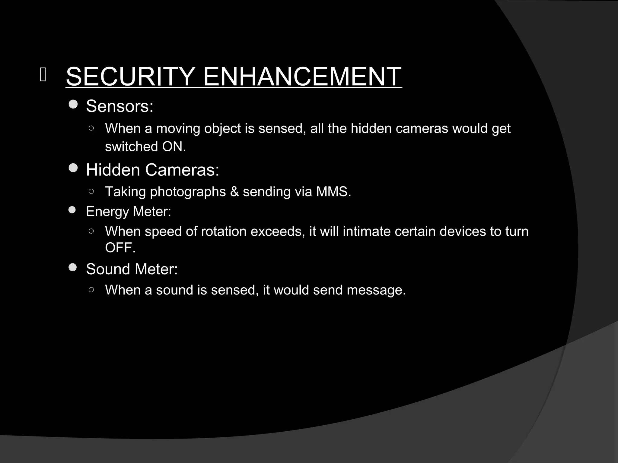    SECURITY ENHANCEMENT
     Sensors:
       ○ When a moving object is sensed, all the hidden cameras would get
         switched ON.
     Hidden Cameras:
       ○ Taking photographs & sending via MMS.
     Energy Meter:
       ○ When speed of rotation exceeds, it will intimate certain devices to turn
         OFF.
     Sound Meter:
      ○ When a sound is sensed, it would send message.
 