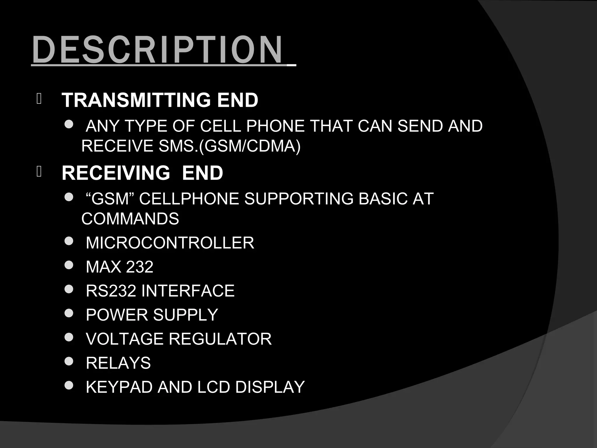 DESCRIPTION
   TRANSMITTING END
     ANY TYPE OF CELL PHONE THAT CAN SEND AND
     RECEIVE SMS.(GSM/CDMA)
   RECEIVING END
     “GSM” CELLPHONE SUPPORTING BASIC AT
     COMMANDS
     MICROCONTROLLER
     MAX 232
     RS232 INTERFACE
     POWER SUPPLY
     VOLTAGE REGULATOR
     RELAYS
     KEYPAD AND LCD DISPLAY
 