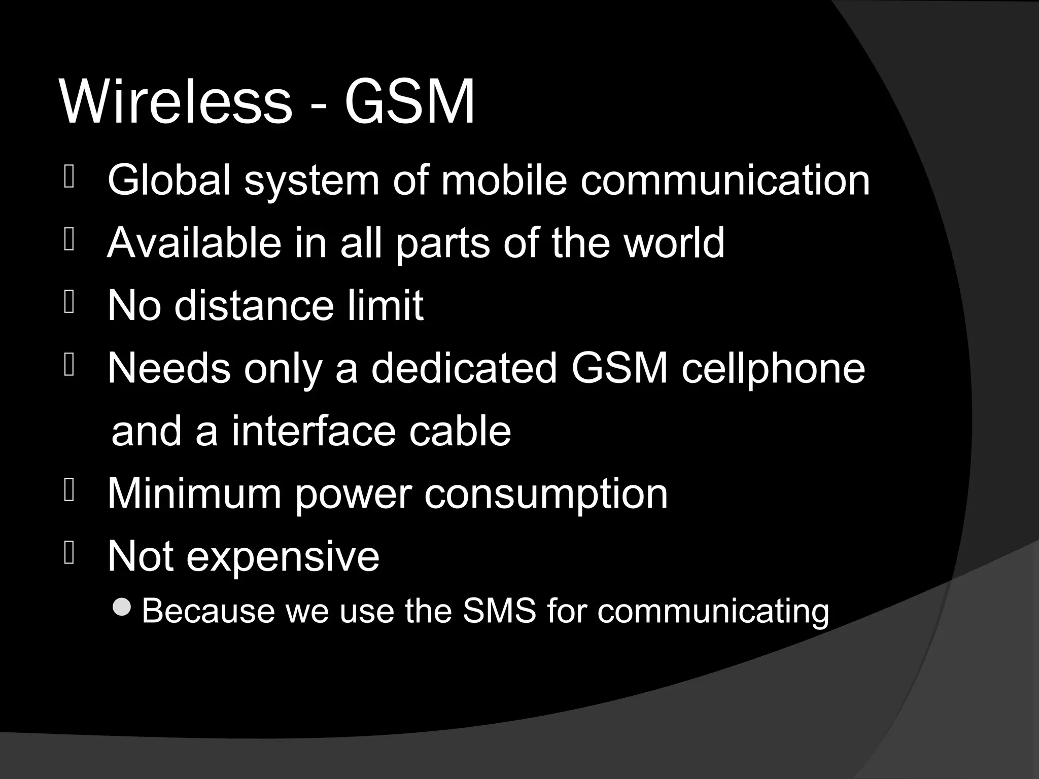 Wireless - GSM
   Global system of mobile communication
   Available in all parts of the world
   No distance limit
   Needs only a dedicated GSM cellphone
    and a interface cable
   Minimum power consumption
   Not expensive
    Because we use the SMS for communicating
 
