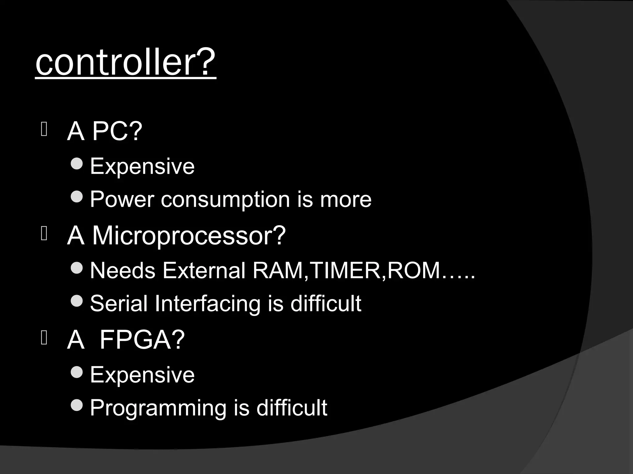 controller?
   A PC?
    Expensive
    Power consumption is more
   A Microprocessor?
    Needs External RAM,TIMER,ROM…..
    Serial Interfacing is difficult
   A FPGA?
    Expensive
    Programming is difficult
 