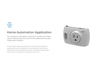 Home Automation Application
The company is interested in creating an interface that helps
users to easily access and control home appliances through a
mobile app or website.
The Smart Plug is a device that allows you to remotely control your appliances,
especially when you are not physically near it. Its functionality is tied to a handy
mobile-app with a simple toggle button interface. Its installation is easy because it
either connects to an existing Wi-Fi connection or a Smart Hub.
 