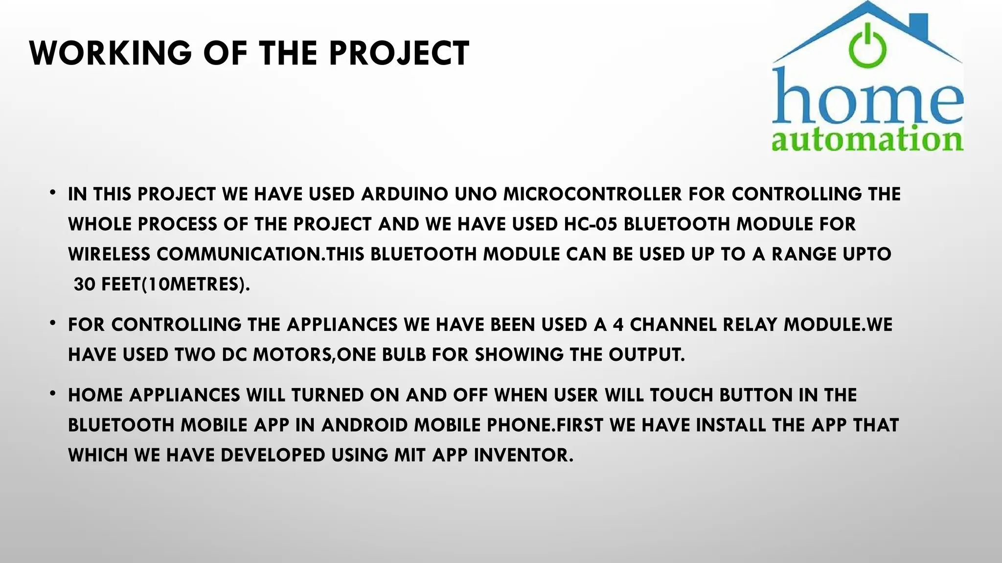WORKING OF THE PROJECT
• IN THIS PROJECT WE HAVE USED ARDUINO UNO MICROCONTROLLER FOR CONTROLLING THE
WHOLE PROCESS OF THE PROJECT AND WE HAVE USED HC-05 BLUETOOTH MODULE FOR
WIRELESS COMMUNICATION.THIS BLUETOOTH MODULE CAN BE USED UP TO A RANGE UPTO
30 FEET(10METRES).
• FOR CONTROLLING THE APPLIANCES WE HAVE BEEN USED A 4 CHANNEL RELAY MODULE.WE
HAVE USED TWO DC MOTORS,ONE BULB FOR SHOWING THE OUTPUT.
• HOME APPLIANCES WILL TURNED ON AND OFF WHEN USER WILL TOUCH BUTTON IN THE
BLUETOOTH MOBILE APP IN ANDROID MOBILE PHONE.FIRST WE HAVE INSTALL THE APP THAT
WHICH WE HAVE DEVELOPED USING MIT APP INVENTOR.
 