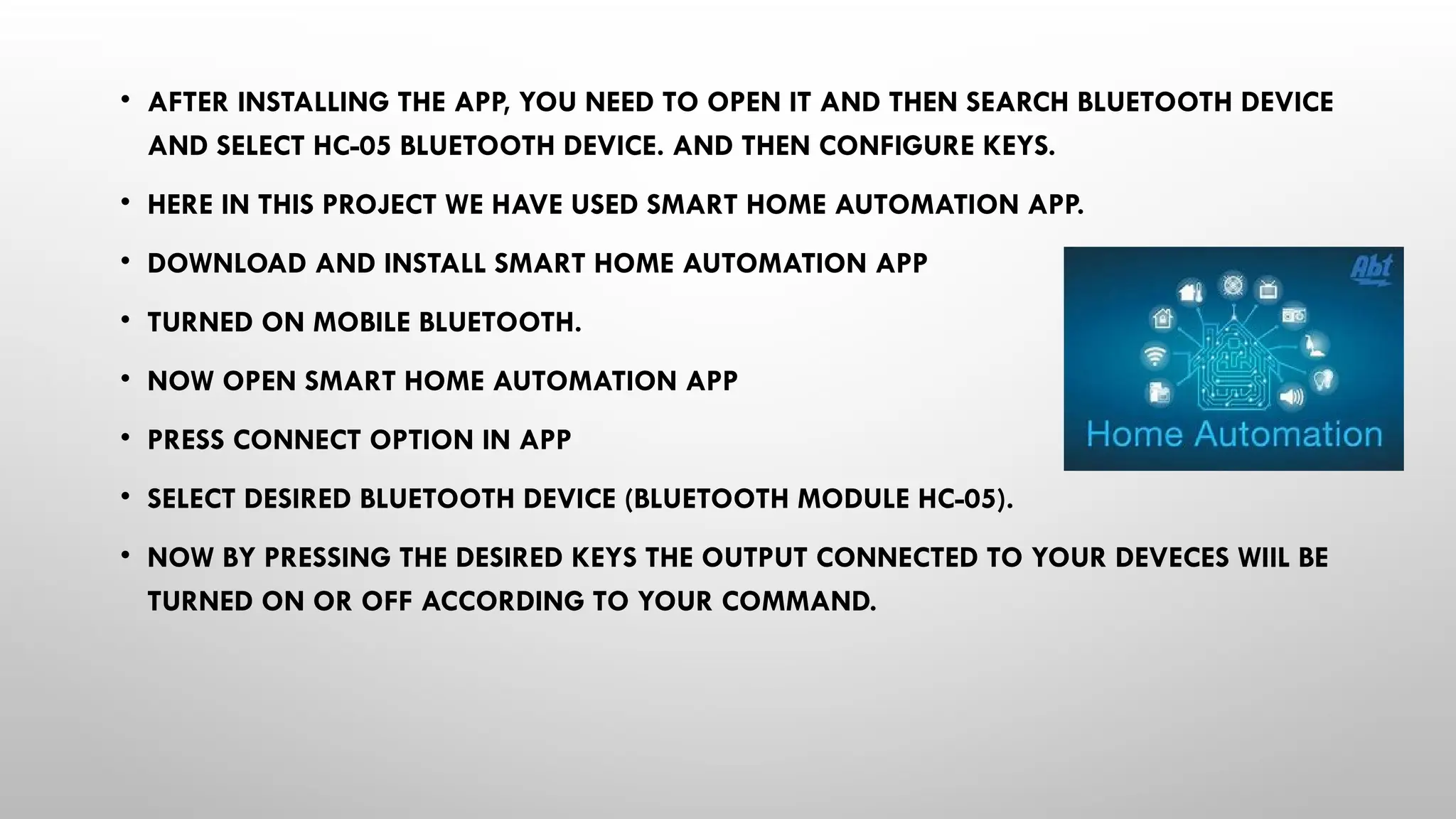 • AFTER INSTALLING THE APP, YOU NEED TO OPEN IT AND THEN SEARCH BLUETOOTH DEVICE
AND SELECT HC-05 BLUETOOTH DEVICE. AND THEN CONFIGURE KEYS.
• HERE IN THIS PROJECT WE HAVE USED SMART HOME AUTOMATION APP.
• DOWNLOAD AND INSTALL SMART HOME AUTOMATION APP
• TURNED ON MOBILE BLUETOOTH.
• NOW OPEN SMART HOME AUTOMATION APP
• PRESS CONNECT OPTION IN APP
• SELECT DESIRED BLUETOOTH DEVICE (BLUETOOTH MODULE HC-05).
• NOW BY PRESSING THE DESIRED KEYS THE OUTPUT CONNECTED TO YOUR DEVECES WIIL BE
TURNED ON OR OFF ACCORDING TO YOUR COMMAND.
 