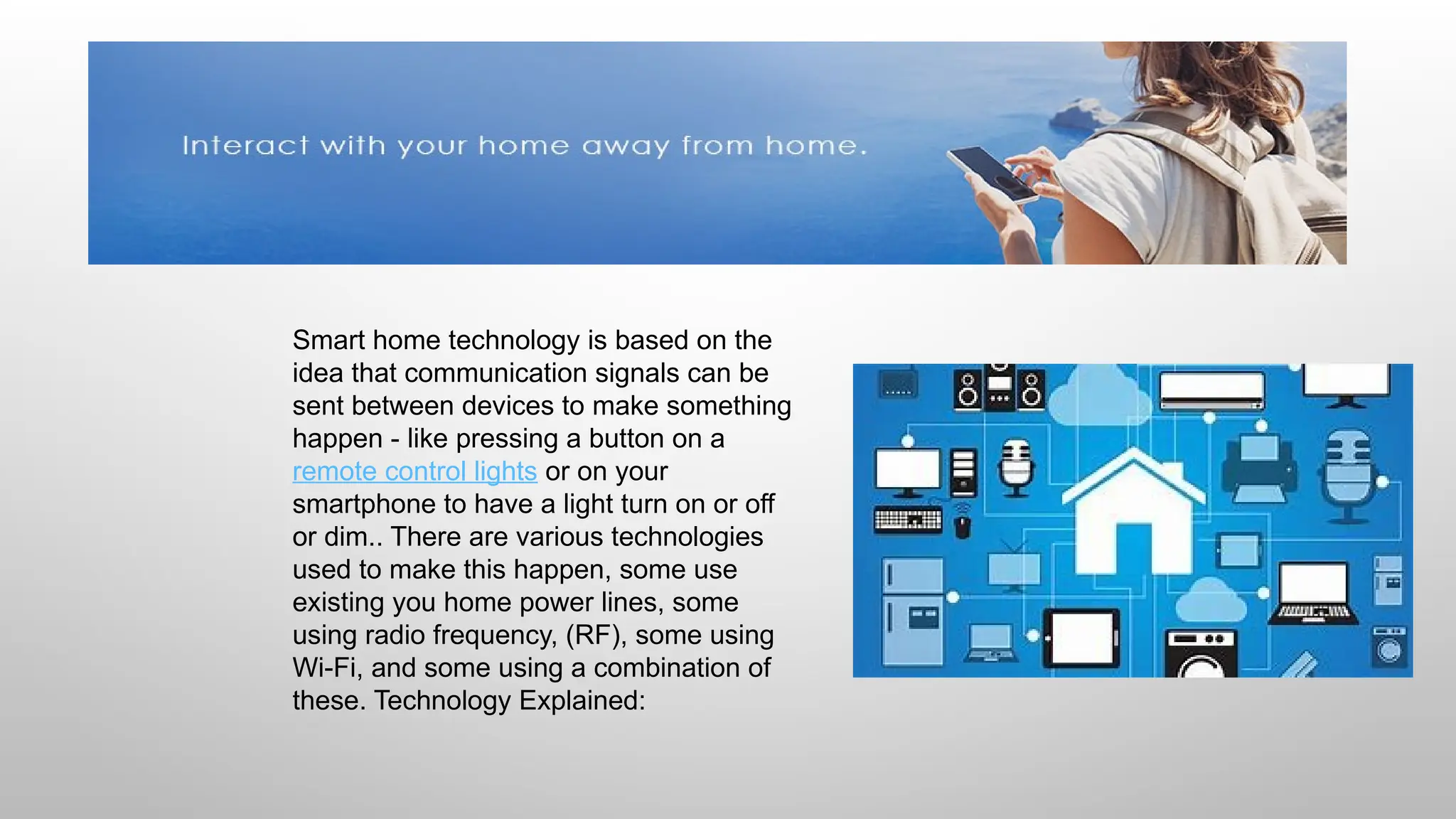 Smart home technology is based on the
idea that communication signals can be
sent between devices to make something
happen - like pressing a button on a
remote control lights or on your
smartphone to have a light turn on or off
or dim.. There are various technologies
used to make this happen, some use
existing you home power lines, some
using radio frequency, (RF), some using
Wi-Fi, and some using a combination of
these. Technology Explained:
 