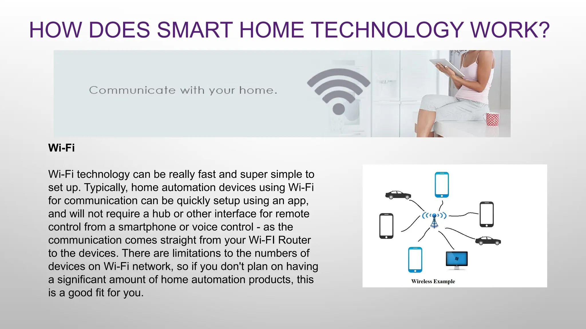 HOW DOES SMART HOME TECHNOLOGY WORK?
Wi-Fi
Wi-Fi technology can be really fast and super simple to
set up. Typically, home automation devices using Wi-Fi
for communication can be quickly setup using an app,
and will not require a hub or other interface for remote
control from a smartphone or voice control - as the
communication comes straight from your Wi-FI Router
to the devices. There are limitations to the numbers of
devices on Wi-Fi network, so if you don't plan on having
a significant amount of home automation products, this
is a good fit for you.
 