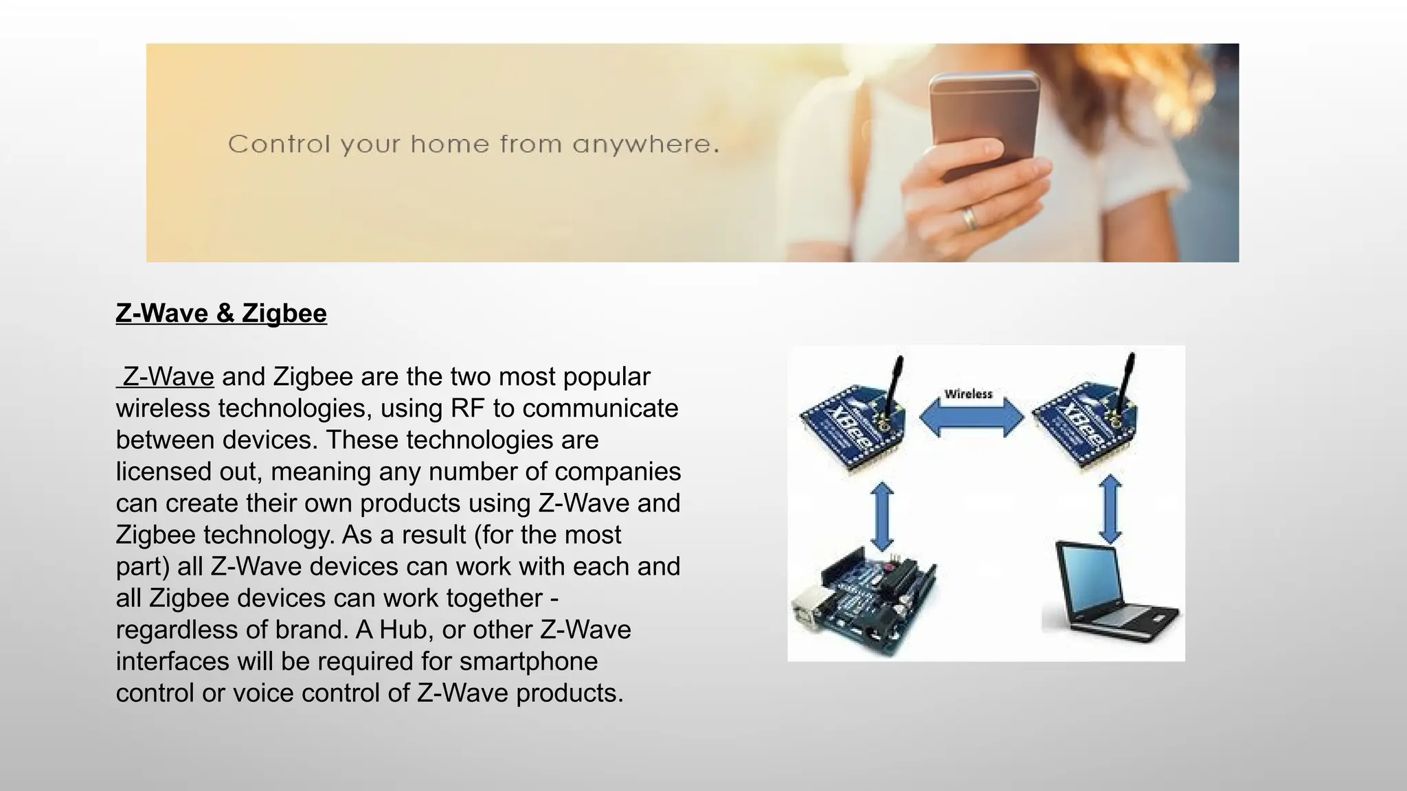 Z-Wave & Zigbee
Z-Wave and Zigbee are the two most popular
wireless technologies, using RF to communicate
between devices. These technologies are
licensed out, meaning any number of companies
can create their own products using Z-Wave and
Zigbee technology. As a result (for the most
part) all Z-Wave devices can work with each and
all Zigbee devices can work together -
regardless of brand. A Hub, or other Z-Wave
interfaces will be required for smartphone
control or voice control of Z-Wave products.
 