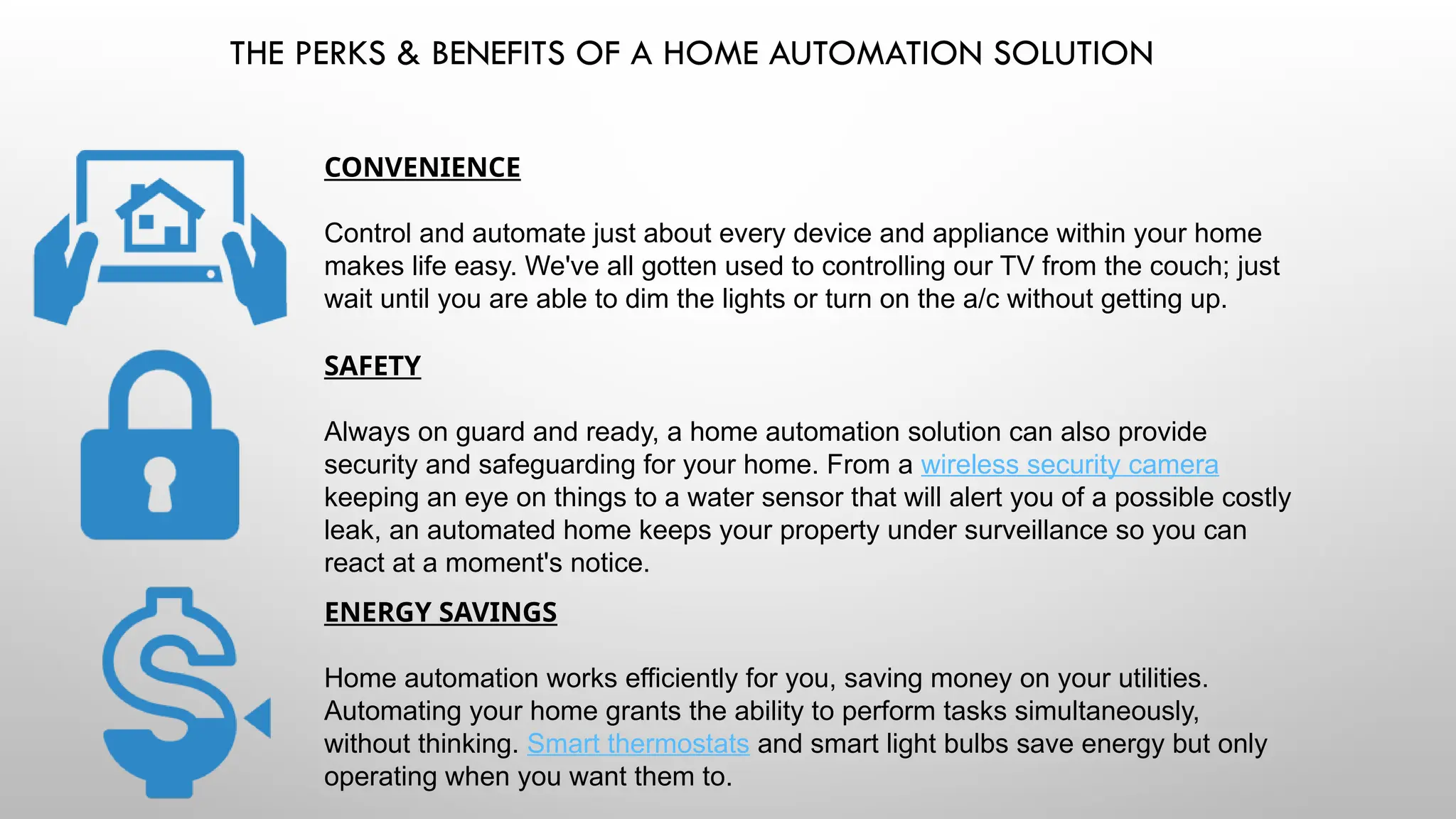 THE PERKS & BENEFITS OF A HOME AUTOMATION SOLUTION
CONVENIENCE
Control and automate just about every device and appliance within your home
makes life easy. We've all gotten used to controlling our TV from the couch; just
wait until you are able to dim the lights or turn on the a/c without getting up.
SAFETY
Always on guard and ready, a home automation solution can also provide
security and safeguarding for your home. From a wireless security camera
keeping an eye on things to a water sensor that will alert you of a possible costly
leak, an automated home keeps your property under surveillance so you can
react at a moment's notice.
ENERGY SAVINGS
Home automation works efficiently for you, saving money on your utilities.
Automating your home grants the ability to perform tasks simultaneously,
without thinking. Smart thermostats and smart light bulbs save energy but only
operating when you want them to.
 