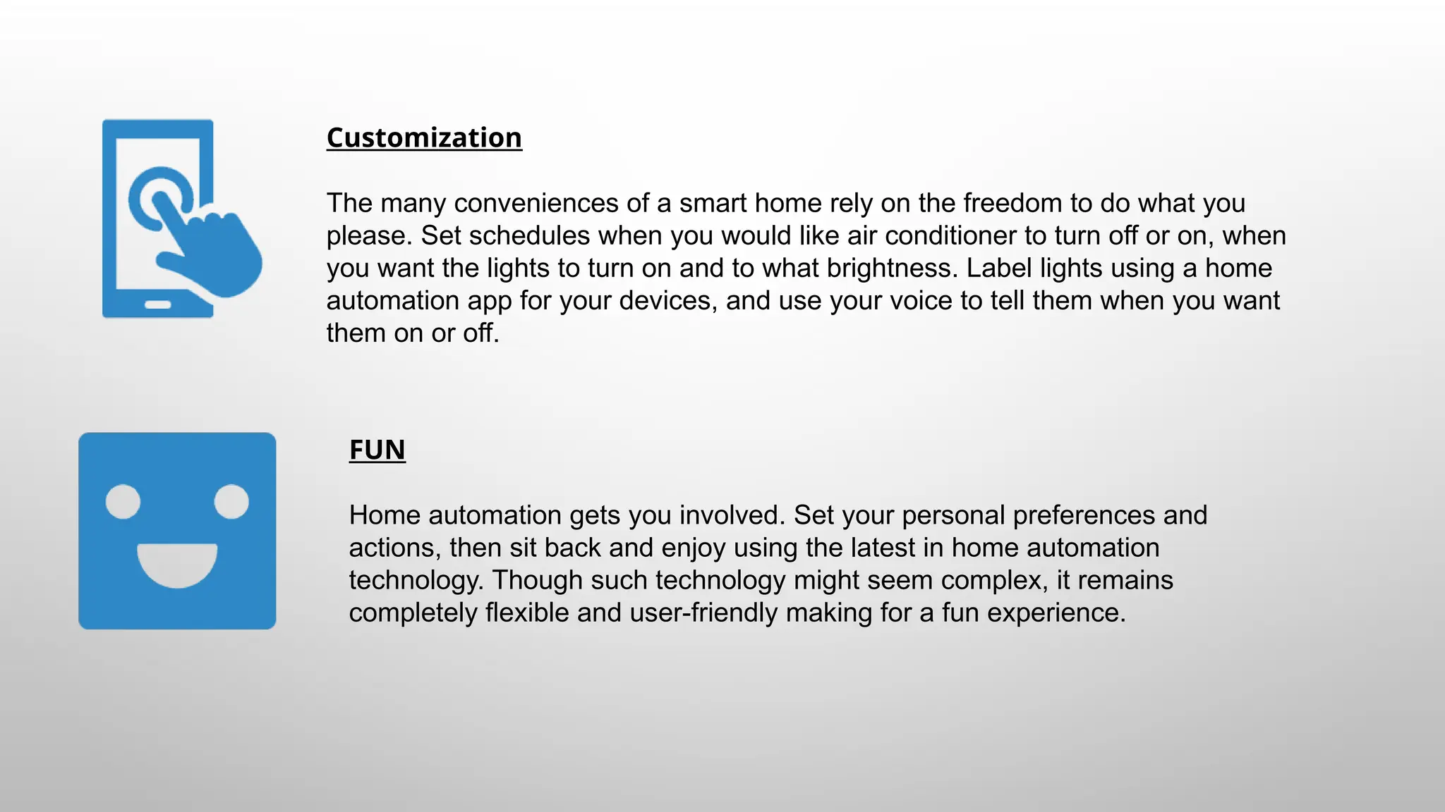 Customization
The many conveniences of a smart home rely on the freedom to do what you
please. Set schedules when you would like air conditioner to turn off or on, when
you want the lights to turn on and to what brightness. Label lights using a home
automation app for your devices, and use your voice to tell them when you want
them on or off.
FUN
Home automation gets you involved. Set your personal preferences and
actions, then sit back and enjoy using the latest in home automation
technology. Though such technology might seem complex, it remains
completely flexible and user-friendly making for a fun experience.
 