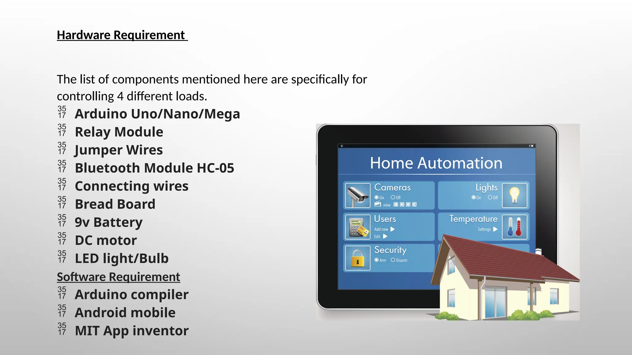 Hardware Requirement
The list of components mentioned here are specifically for
controlling 4 different loads.
 Arduino Uno/Nano/Mega
 Relay Module
 Jumper Wires
 Bluetooth Module HC-05
 Connecting wires
 Bread Board
 9v Battery
 DC motor
 LED light/Bulb
Software Requirement
 Arduino compiler
 Android mobile
 MIT App inventor
 