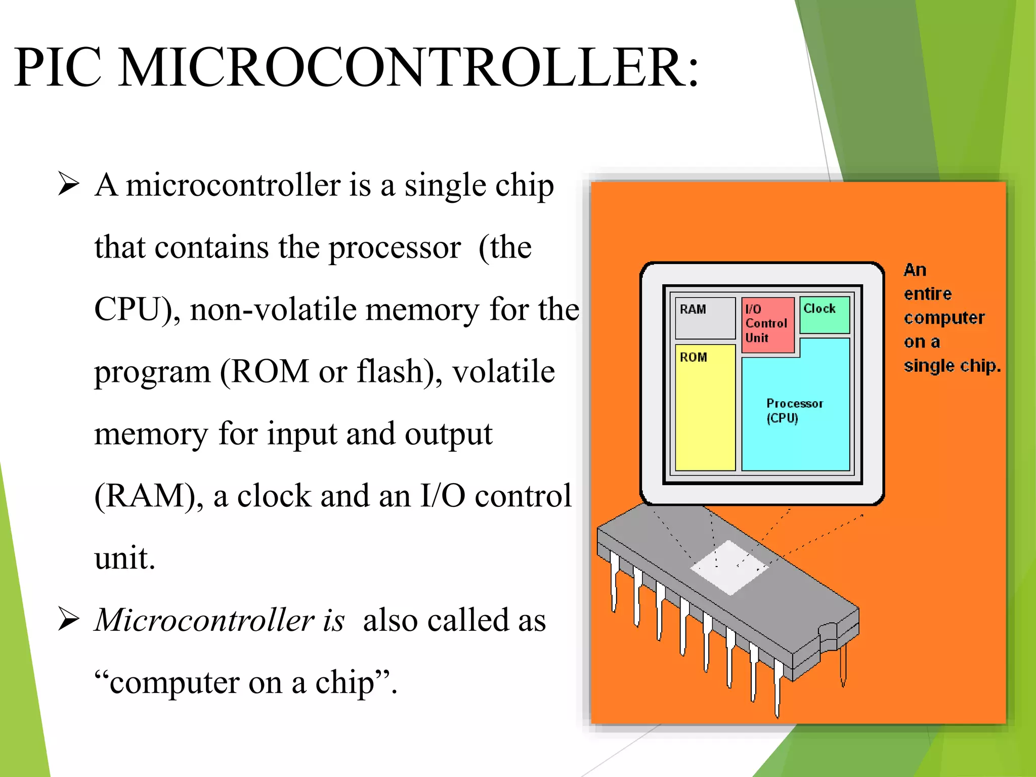 PIC MICROCONTROLLER:
 A microcontroller is a single chip
that contains the processor (the
CPU), non-volatile memory for the
program (ROM or flash), volatile
memory for input and output
(RAM), a clock and an I/O control
unit.
 Microcontroller is also called as
“computer on a chip”.
 