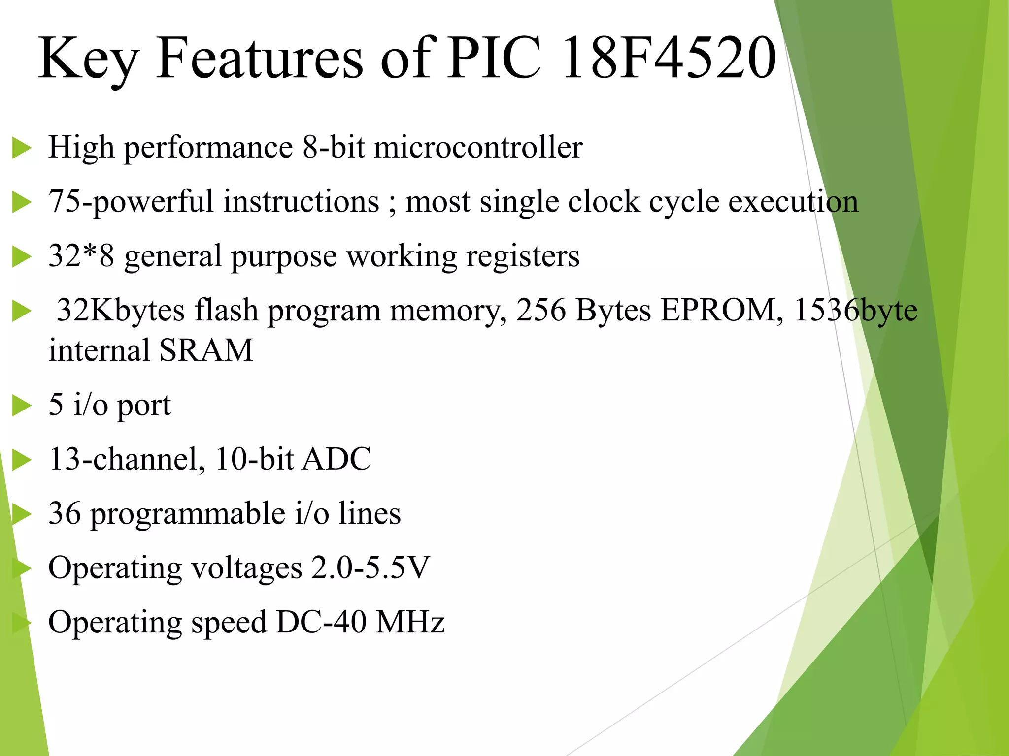 Key Features of PIC 18F4520
 High performance 8-bit microcontroller
 75-powerful instructions ; most single clock cycle execution
 32*8 general purpose working registers
 32Kbytes flash program memory, 256 Bytes EPROM, 1536byte
internal SRAM
 5 i/o port
 13-channel, 10-bit ADC
 36 programmable i/o lines
 Operating voltages 2.0-5.5V
 Operating speed DC-40 MHz
 