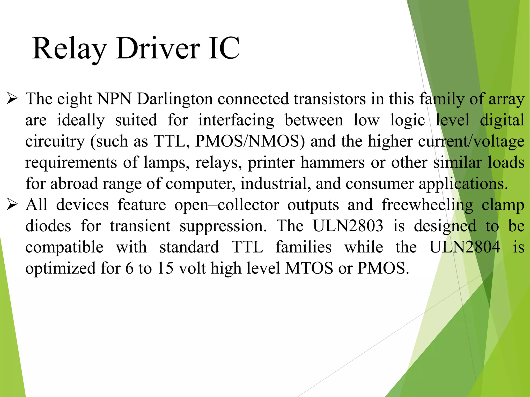 Relay Driver IC
 The eight NPN Darlington connected transistors in this family of array
are ideally suited for interfacing between low logic level digital
circuitry (such as TTL, PMOS/NMOS) and the higher current/voltage
requirements of lamps, relays, printer hammers or other similar loads
for abroad range of computer, industrial, and consumer applications.
 All devices feature open–collector outputs and freewheeling clamp
diodes for transient suppression. The ULN2803 is designed to be
compatible with standard TTL families while the ULN2804 is
optimized for 6 to 15 volt high level MTOS or PMOS.
 