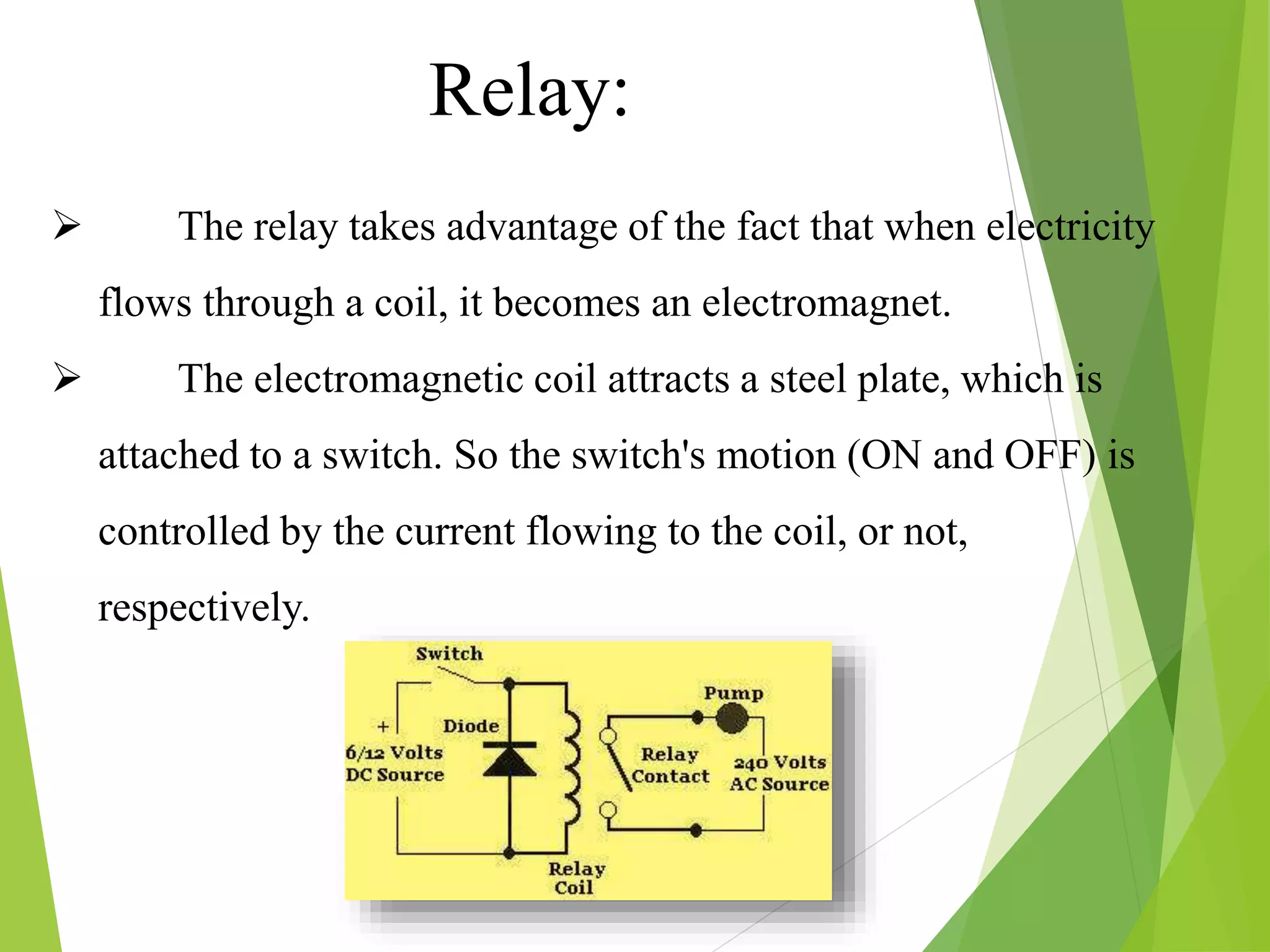  The relay takes advantage of the fact that when electricity
flows through a coil, it becomes an electromagnet.
 The electromagnetic coil attracts a steel plate, which is
attached to a switch. So the switch's motion (ON and OFF) is
controlled by the current flowing to the coil, or not,
respectively.
Relay:
 