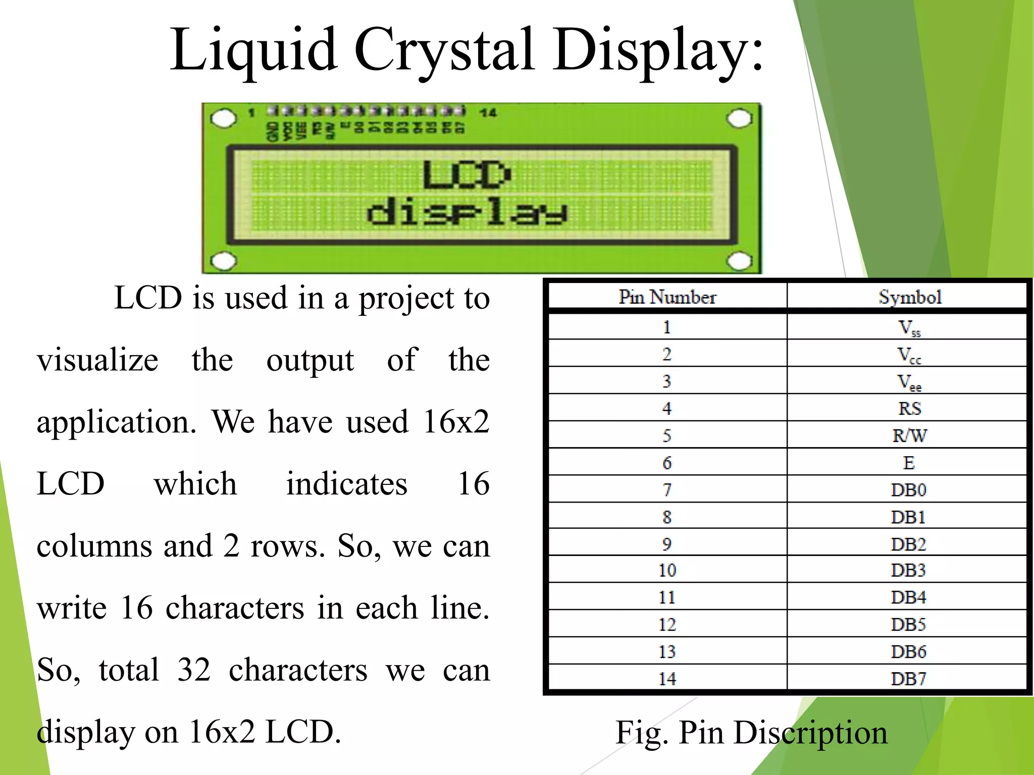 LCD is used in a project to
visualize the output of the
application. We have used 16x2
LCD which indicates 16
columns and 2 rows. So, we can
write 16 characters in each line.
So, total 32 characters we can
display on 16x2 LCD.
Liquid Crystal Display:
Fig. Pin Discription
 