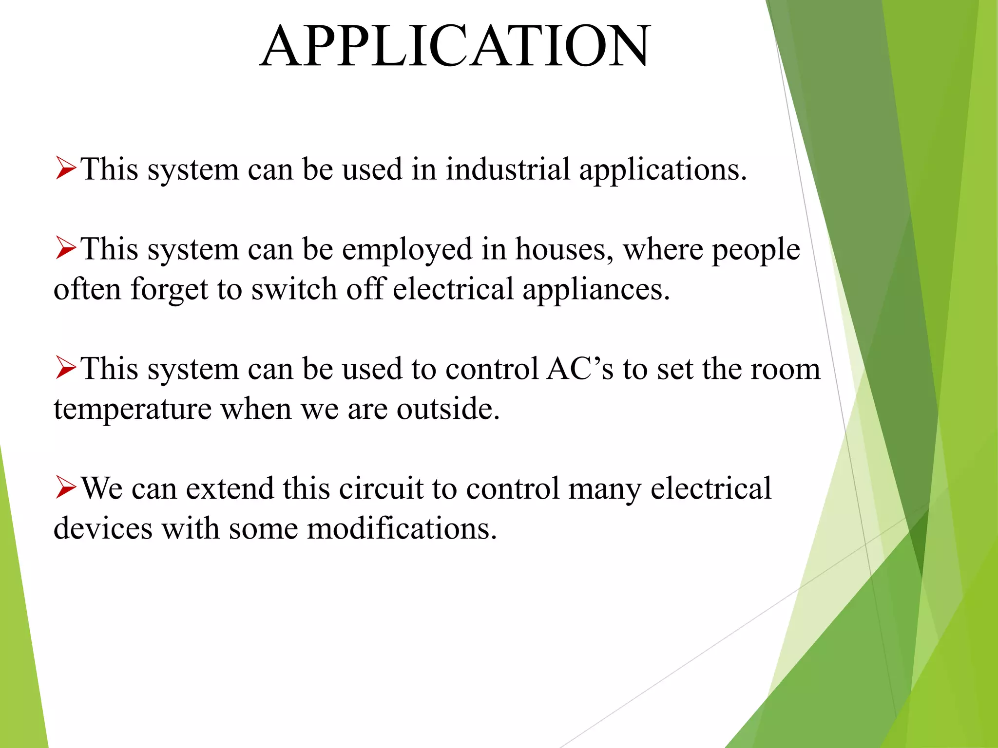 APPLICATION
This system can be used in industrial applications.
This system can be employed in houses, where people
often forget to switch off electrical appliances.
This system can be used to control AC’s to set the room
temperature when we are outside.
We can extend this circuit to control many electrical
devices with some modifications.
 