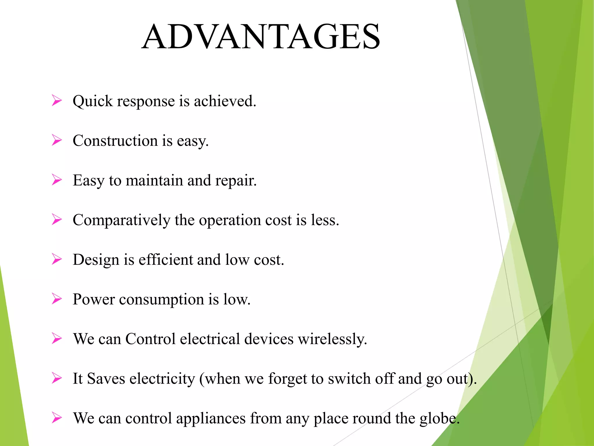  Quick response is achieved.
 Construction is easy.
 Easy to maintain and repair.
 Comparatively the operation cost is less.
 Design is efficient and low cost.
 Power consumption is low.
 We can Control electrical devices wirelessly.
 It Saves electricity (when we forget to switch off and go out).
 We can control appliances from any place round the globe.
ADVANTAGES
 