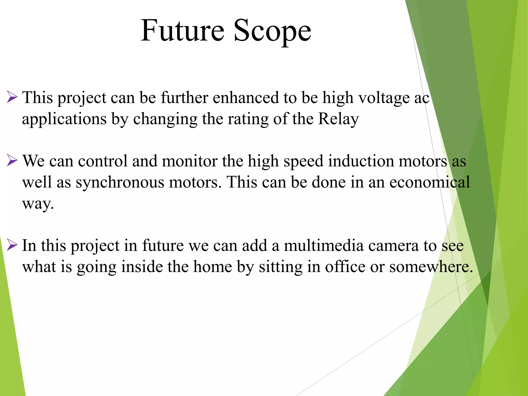 This project can be further enhanced to be high voltage ac
applications by changing the rating of the Relay
We can control and monitor the high speed induction motors as
well as synchronous motors. This can be done in an economical
way.
In this project in future we can add a multimedia camera to see
what is going inside the home by sitting in office or somewhere.
Future Scope
 