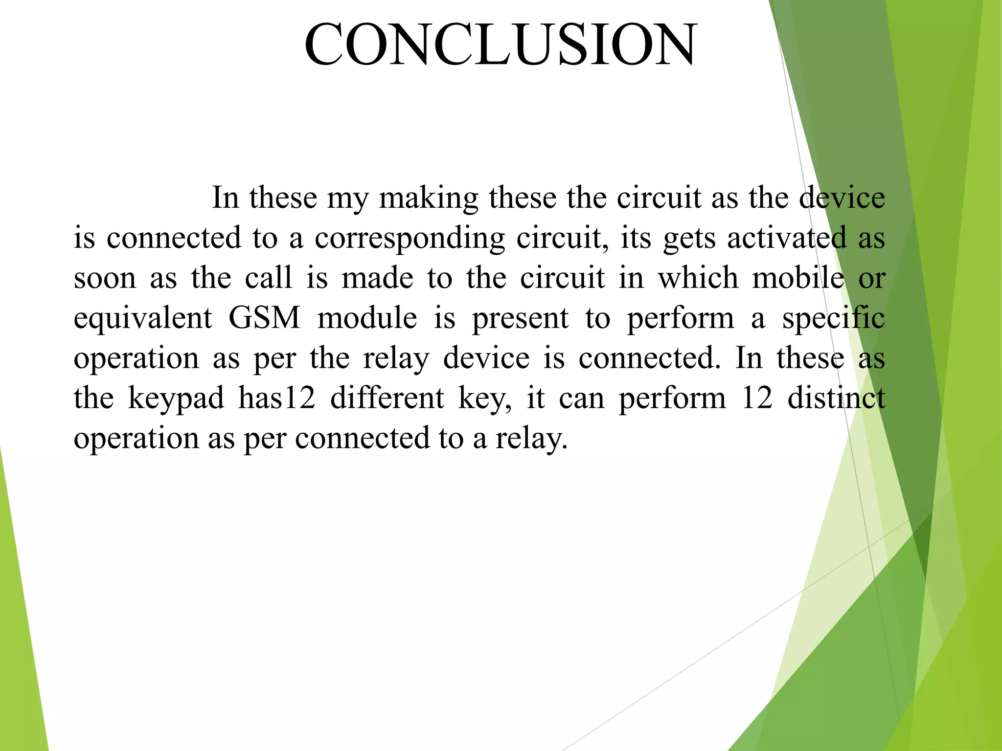 CONCLUSION
In these my making these the circuit as the device
is connected to a corresponding circuit, its gets activated as
soon as the call is made to the circuit in which mobile or
equivalent GSM module is present to perform a specific
operation as per the relay device is connected. In these as
the keypad has12 different key, it can perform 12 distinct
operation as per connected to a relay.
 