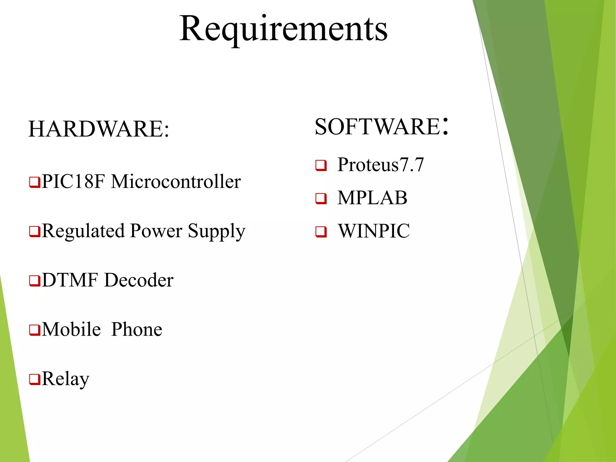 SOFTWARE:
 Proteus7.7
 MPLAB
 WINPIC
Requirements
HARDWARE:
PIC18F Microcontroller
Regulated Power Supply
DTMF Decoder
Mobile Phone
Relay
 